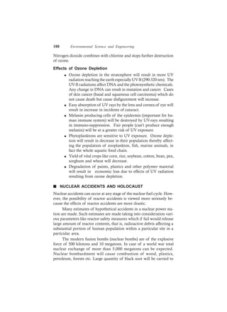 188 Environmental Science and Engineering
Nitrogen dioxide combines with chlorine and stops further destruction
of ozone.
Effects of Ozone Depletion
l Ozone depletion in the stratosphere will result in more UV
radiation reaching the earth especially UV-B (290-320 nm). The
UV-B radiations affect DNA and the photosynthetic chemicals.
Any change in DNA can result in mutation and cancer. Cases
of skin cancer (basal and squamous cell carcinoma) which do
not cause death but cause disfigurement will increase.
l Easy absorption of UV rays by the lens and cornea of eye will
result in increase in incidents of cataract.
l Melanin producing cells of the epidermis (important for hu-
man immune system) will be destroyed by UV-rays resulting
in immuno-suppression. Fair people (can’t produce enough
melanin) will be at a greater risk of UV exposure.
l Phytoplanktons are sensitive to UV exposure. Ozone deple-
tion will result in decrease in their population thereby affect-
ing the population of zooplankton, fish, marine animals, in
fact the whole aquatic food chain.
l Yield of vital crops like corn, rice, soybean, cotton, bean, pea,
sorghum and wheat will decrease.
l Degradation of paints, plastics and other polymer material
will result in economic loss due to effects of UV radiation
resulting from ozone depletion.
n NUCLEAR ACCIDENTS AND HOLOCAUST
Nuclear accidents can occur at any stage of the nuclear fuel cycle. How-
ever, the possibility of reactor accidents is viewed more seriously be-
cause the effects of reactor accidents are more drastic.
Many estimates of hypothetical accidents in a nuclear power sta-
tion are made. Such estimates are made taking into consideration vari-
ous parameters like reactor safety measures which if fail would release
large amount of reactor contents, that is, radioactive debris affecting a
substantial portion of human population within a particular site in a
particular area.
The modern fusion bombs (nuclear bombs) are of the explosive
force of 500 kilotons and 10 megatons. In case of a world war total
nuclear exchange of more than 5,000 megatons can be expected.
Nuclear bombardment will cause combustion of wood, plastics,
petroleum, forests etc. Large quantity of black soot will be carried to
 