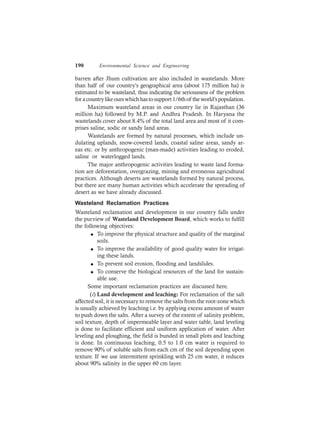 190 Environmental Science and Engineering
barren after Jhum cultivation are also included in wastelands. More
than half of our country’s geographical area (about 175 million ha) is
estimated to be wasteland, thus indicating the seriousness of the problem
foracountrylikeourswhichhastosupport1/6thof theworld’spopulation.
Maximum wasteland areas in our country lie in Rajasthan (36
million ha) followed by M.P. and Andhra Pradesh. In Haryana the
wastelands cover about 8.4% of the total land area and most of it com-
prises saline, sodic or sandy land areas.
Wastelands are formed by natural processes, which include un-
dulating uplands, snow-covered lands, coastal saline areas, sandy ar-
eas etc. or by anthropogenic (man-made) activities leading to eroded,
saline or waterlogged lands.
The major anthropogenic activities leading to waste land forma-
tion are deforestation, overgrazing, mining and erroneous agricultural
practices. Although deserts are wastelands formed by natural process,
but there are many human activities which accelerate the spreading of
desert as we have already discussed.
Wasteland Reclamation Practices
Wasteland reclamation and development in our country falls under
the purview of Wasteland Development Board, which works to fulfill
the following objectives:
l To improve the physical structure and quality of the marginal
soils.
l To improve the availability of good quality water for irrigat-
ing these lands.
l To prevent soil erosion, flooding and landslides.
l To conserve the biological resources of the land for sustain-
able use.
Some important reclamation practices are discussed here.
(i) Land development and leaching: For reclamation of the salt
affected soil, it is necessary to remove the salts from the root-zone which
is usually achieved by leaching i.e. by applying excess amount of water
to push down the salts. After a survey of the extent of salinity problem,
soil texture, depth of impermeable layer and water table, land leveling
is done to facilitate efficient and uniform application of water. After
leveling and ploughing, the field is bunded in small plots and leaching
is done. In continuous leaching, 0.5 to 1.0 cm water is required to
remove 90% of soluble salts from each cm of the soil depending upon
texture. If we use intermittent sprinkling with 25 cm water, it reduces
about 90% salinity in the upper 60 cm layer.
 