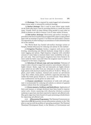 Social Issues and the Environment 191
(ii) Drainage: This is required for water-logged soil reclamation
where excess water is removed by artificial drainage.
(a) Surface drainage: This is used in areas where water stands
on the fields after heavy rains by providing ditches to runoff the excess
water. Usually 30-45 cm deep ditches lying parallel to each other at
20-60 m distance are able to remove 5 cm of water within 24 hours.
(b) Sub-surface drainage: Horizontal sub-surface drainage is
provided in the form of perforated corrugated PVC pipes or open-jointed
pipes with an envelope of gravel 2-3 m below the land surface. Chances
of evaporation of water leading to accumulation of salts almost become
nil in this method.
The World Bank has funded sub-surface drainage system at
Sampla, Rohtak (Haryana) for reducing soil salinity by this method.
(iii)Irrigation Practices: Surface irrigation with precise land
leveling, smoothening and efficient hydraulic design help to reduce
water logging and salinity. High frequency irrigation with controlled
amount of water helps to maintain better water availability in the up-
per root zone. Thin and frequent irrigations have been found to be
more useful for better crop yield when the irrigation water is saline as
compared to few heavy irrigations.
(iv) Selection of tolerant crops and crop rotations: Tolerance of
crops to salts is found to range from sensitive, semi-tolerant, tolerant to
highly tolerant. Barley, sugar beet and date-palm are highly tolerant
crops which do not suffer from any reduction in crop yield even at a
high salinity with electrical conductivity (EC) of 10 dS/m. Wheat, sor-
ghum, pearl millet, soyabean, mustard and coconut are salt-tolerant
crops. Rice, millets, maize, pulses, sunflower, sugarcane and many veg-
etables like bottle gourd, brinjal etc. are semi-tolerant. These different
crop combinations can be grown on saline soils.
(v) Gypsum amendment: Amendment of sodic soils with gyp-
sum is recommended for reducing soil sodicity as calcium of gypsum
replaces sodium from the exchangeable sites.
(vi) Green-manures, fertilizers and biofertilizers: Application of
farm yard manure or nitrogen fertilizers have been found to improve
saline soils. Green manuring with dhaincha (Sesbania aculeata)
sunhemp or guar have also been reported to improve salt-affected soils.
Blue green algae have been found to be quite promising as biofertilizers
for improving salt-affected soils.
(vii) Afforestation Programmes: The National Commission on
Agriculture (NCA) launched several afforestation schemes in the VIth
plan to cope up with the problem of spreading wasteland. The National
Wasteland Development Board, in the Ministry of Environment and
 