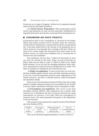 192 Environmental Science and Engineering
Forests has set a target of bringing 5 million ha of wasteland annually
under firewood and fodder plantation.
(viii) Social Forestry Programmes: These programmes mostly
involve strip plantation on road, rail and canal-sides, rehabilitation of
degraded forest lands, farm-forestry, waste-land forest development etc.
n CONSUMERISM AND WASTE PRODUCTS
Consumerism refers to the consumption of resources by the people.
While early human societies used to consume much less resources,
with the dawn of industrial era, consumerism has shown an exponential
rise. It has been related both to the increase in the population size as
well as increase in our demands due to change in life-style. Earlier we
used to live a much simpler life and used to have fewer wants. In the
modern society our needs have multiplied and so consumerism of
resources has also multiplied.
Our population was less than 1 million for thousands of years
ever since we evolved on this earth. Today we have crossed the six
billion mark and are likely to reach 11 billion by 2045 as per World
Bank estimates. Let us see how the changing population trends influ-
ence consumerism of natural resources and generation of wastes. Two
types of conditions of population and consumerism exist.
(i) People over-population: It occurs when there are more peo-
ple than available supplies of food, water and other important resources
in the area. Excessive population pressure causes degradation of the
limited resources, and there is absolute poverty, under-nourishment
and premature deaths.
This occurs in less developed countries (LDCs). Here due to large
number of people, adequate resources are not available for all. So there
is less per capita consumption although overall consumption is high.
(ii) Consumption over-population: This occurs in the more
developed countries (MDCs). Here population size is smaller while
resources are in abundance and due to luxurious life-style per capita
consumption of resources is very high. More the consumption of
resources more is the waste generation and greater is the degradation
of the environment.
This concept can be explained by using the model of Paul Ehrlich
and John Hodlren (1972):
Number
of
People
× × =
Per Capita
use of
resources
Waste generated
per unit of
resource used
Over all
Environmental
Impact
This can be illustrated diagrammatically as shown in Fig. 6.5.
 