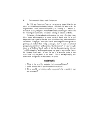 4 Environmental Science and Engineering
In 1991, the Supreme Court of our country issued directive to
make all curricula environment-oriented. This directive was, in fact, in
response to a Public Interest Litigation (PIL) filed by M.C. Mehta vs.
Union of India (1988) that prompted the apex court to give a mandate
for creating environmental awareness among all citizens of India.
Today everybody talks of environment, but only a few have clear
ideas about what needs to be done and still fewer have the actual
experience or expertise in the field. Unfortunately, environmental
awareness campaigns have very often been exploited for political
propaganda rather than being an integral part of our educational
programmes in theory and practice. “Environment” is very wrongly
taken as a “fashion” by all walks of life, hardly realizing that it is our
“real-life-situation” and our sustenance and security are at stake. Henry
D. Thoreau rightly says “What’s the use of a beautiful house if you
don’t have a decent planet to put it on?” Even if we begin today, the
restoration is expected in the next 40-50 years.
QUESTIONS
1. What is the need for studying environmental issues ?
2. What is the scope of environmental education ?
3. How would environmental awareness help to protect our
environment ?
 