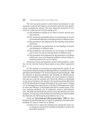 202 Environmental Science and Engineering
The Act has given powers to the Central Government to take
measures to protect and improve environment while the state govern-
ments coordinate the actions. The most important functions of Cen-
tral Govt. under this Act include setting up of:
(a) The standards of quality of air, water or soil for various areas
and purposes.
(b) The maximum permissible limits of concentration of various
environmental pollutants (including noise) for different areas.
(c) The procedures and safeguards for the handling of hazardous
substances.
(d) The prohibition and restrictions on the handling of hazard-
ous substances in different areas.
(e) The prohibition and restriction on the location of industries
and to carry on process and operations in different areas.
(f) The procedures and safeguards for the prevention of accidents
which may cause environmental pollution and providing for
remedial measures for such accidents.
The power of entry and inspection, power to take sample etc. under
this Act lies with the Central Government or any officer empowered
by it.
For the purpose of protecting and improving the quality of the
environment and preventing and abating pollution, standards have been
specified under Schedule I- IV of Environment (Protection) Rules, 1986
for emission of gaseous pollutants and discharge of effluents/waste
water from industries. These standards vary from industry to industry
and also vary with the medium into which the effluent in discharged
or the area of emission. For instance, the maximum permissible limits
of B.O.D. (Biochemical Oxygen Demand) of the waste water is 30 ppm
if it is discharged into inland waters, 350 ppm if discharged into a pub-
lic sewer and 100 ppm, if discharged onto land or coastal region. Like-
wise, emission standards vary in residential, sensitive and industrial
area. Naturally the standards for sensitive areas like hospitals are more
stringent. It is the duty of the Pollution Control Board to check whether
the industries are following the prescribed norms or not.
Under the Environmental (Protection) Rules, 1986 the State
Pollution Control Boards have to follow the guidelines provided under
Schedule VI, some of which are as follows:
(a) They have to advise the Industries for treating the waste wa-
ter and gases with the best available technology to achieve the
prescribed standards.
 