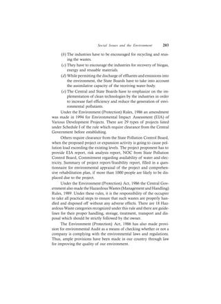 Social Issues and the Environment 203
(b) The industries have to be encouraged for recycling and reus-
ing the wastes.
(c) They have to encourage the industries for recovery of biogas,
energy and reusable materials.
(d) While permitting the discharge of effluents and emissions into
the environment, the State Boards have to take into account
the assimilative capacity of the receiving water body.
(e) The Central and State Boards have to emphasize on the im-
plementation of clean technologies by the industries in order
to increase fuel efficiency and reduce the generation of envi-
ronmental pollutants.
Under the Environment (Protection) Rules, 1986 an amendment
was made in 1994 for Environmental Impact Assessment (EIA) of
Various Development Projects. There are 29 types of projects listed
under Schedule I of the rule which require clearance from the Central
Government before establishing.
Others require clearance from the State Pollution Control Board,
when the proposed project or expansion activity is going to cause pol-
lution load exceeding the existing levels. The project proponent has to
provide EIA report, risk analysis report, NOC from State Pollution
Control Board, Commitment regarding availability of water and elec-
tricity, Summary of project report/feasibility report, filled in a ques-
tionnaire for environmental appraisal of the project and comprehen-
sive rehabilitation plan, if more than 1000 people are likely to be dis-
placed due to the project.
Under the Environment (Protection) Act, 1986 the Central Gov-
ernment also made the HazardousWastes (Management and Handling)
Rules, 1989. Under these rules, it is the responsibility of the occupier
to take all practical steps to ensure that such wastes are properly han-
dled and disposed off without any adverse effects. There are 18 Haz-
ardous Waste categories recognized under this rule and there are guide-
lines for their proper handling, storage, treatment, transport and dis-
posal which should be strictly followed by the owner.
The Environment (Protection) Act, 1986 has also made provi-
sion for environmental Audit as a means of checking whether or not a
company is complying with the environmental laws and regulations.
Thus, ample provisions have been made in our country through law
for improving the quality of our environment.
 