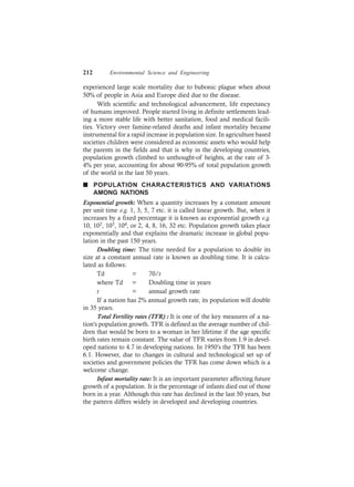 212 Environmental Science and Engineering
experienced large scale mortality due to bubonic plague when about
50% of people in Asia and Europe died due to the disease.
With scientific and technological advancement, life expectancy
of humans improved. People started living in definite settlements lead-
ing a more stable life with better sanitation, food and medical facili-
ties. Victory over famine-related deaths and infant mortality became
instrumental for a rapid increase in population size. In agriculture based
societies children were considered as economic assets who would help
the parents in the fields and that is why in the developing countries,
population growth climbed to unthought-of heights, at the rate of 3-
4% per year, accounting for about 90-95% of total population growth
of the world in the last 50 years.
n POPULATION CHARACTERISTICS AND VARIATIONS
AMONG NATIONS
Exponential growth: When a quantity increases by a constant amount
per unit time e.g. 1, 3, 5, 7 etc. it is called linear growth. But, when it
increases by a fixed percentage it is known as exponential growth e.g.
10, 102, 103, 104, or 2, 4, 8, 16, 32 etc. Population growth takes place
exponentially and that explains the dramatic increase in global popu-
lation in the past 150 years.
Doubling time: The time needed for a population to double its
size at a constant annual rate is known as doubling time. It is calcu-
lated as follows:
Td = 70/r
where Td = Doubling time in years
r = annual growth rate
If a nation has 2% annual growth rate, its population will double
in 35 years.
Total Fertility rates (TFR) : It is one of the key measures of a na-
tion’s population growth. TFR is defined as the average number of chil-
dren that would be born to a woman in her lifetime if the age specific
birth rates remain constant. The value of TFR varies from 1.9 in devel-
oped nations to 4.7 in developing nations. In 1950’s the TFR has been
6.1. However, due to changes in cultural and technological set up of
societies and government policies the TFR has come down which is a
welcome change.
Infant mortality rate: It is an important parameter affecting future
growth of a population. It is the percentage of infants died out of those
born in a year. Although this rate has declined in the last 50 years, but
the pattern differs widely in developed and developing countries.
 