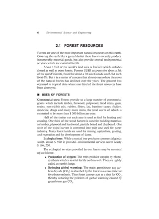 6 Environmental Science and Engineering
2.1 FOREST RESOURCES
Forests are one of the most important natural resources on this earth.
Covering the earth like a green blanket these forests not only produce
innumerable material goods, but also provide several environmental
services which are essential for life.
About 1/3rd of the world’s land area is forested which includes
closed as well as open forests. Former USSR accounts for about a 5th
of the world’s forests, Brazil for about a 7th and Canada and USA each
for 6-7%. But it is a matter of concern that almost everywhere the cover
of the natural forests has declined over the years. The greatest loss
occurred in tropical Asia where one third of the forest resources have
been destroyed.
n USES OF FORESTS
Commercial uses: Forests provide us a large number of commercial
goods which include timber, firewood, pulpwood, food items, gum,
resins, non-edible oils, rubber, fibers, lac, bamboo canes, fodder,
medicine, drugs and many more items, the total worth of which is
estimated to be more than $ 300 billion per year.
Half of the timber cut each year is used as fuel for heating and
cooking. One third of the wood harvest is used for building materials
as lumber, plywood and hardwood, particle board and chipboard. One
sixth of the wood harvest is converted into pulp and used for paper
industry. Many forest lands are used for mining, agriculture, grazing,
and recreation and for development of dams.
Ecological uses: While a typical tree produces commercial goods
worth about $ 590 it provides environmental services worth nearly
$ 196, 250.
The ecological services provided by our forests may be summed
up as follows:
l Production of oxygen: The trees produce oxygen by photo-
synthesis which is so vital for life on this earth. They are rightly
called as earth’s lungs.
l Reducing global warming: The main greenhouse gas car-
bon dioxide (CO2) is absorbed by the forests as a raw material
for photosynthesis. Thus forest canopy acts as a sink for CO2
thereby reducing the problem of global warming caused by
greenhouse gas CO2.
 
