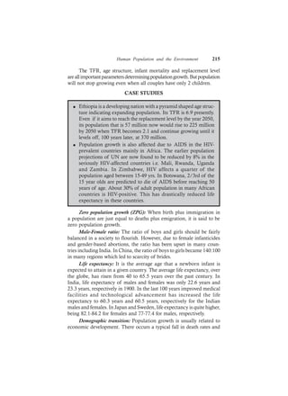 Human Population and the Environment 215
The TFR, age structure, infant mortality and replacement level
areallimportantparametersdeterminingpopulationgrowth.Butpopulation
will not stop growing even when all couples have only 2 children.
CASE STUDIES
l Ethiopia is a developing nation with a pyramid shaped age struc-
ture indicating expanding population. Its TFR is 6.9 presently.
Even if it aims to reach the replacement level by the year 2050,
its population that is 57 million now would rise to 225 million
by 2050 when TFR becomes 2.1 and continue growing until it
levels off, 100 years later, at 370 million.
l Population growth is also affected due to AIDS in the HIV-
prevalent countries mainly in Africa. The earlier population
projections of UN are now found to be reduced by 8% in the
seriously HIV-affected countries i.e. Mali, Rwanda, Uganda
and Zambia. In Zimbabwe, HIV affects a quarter of the
population aged between 15-49 yrs. In Botswana, 2/3rd of the
15 year olds are predicted to die of AIDS before reaching 50
years of age. About 30% of adult population in many African
countries is HIV-positive. This has drastically reduced life
expectancy in these countries.
Zero population growth (ZPG): When birth plus immigration in
a population are just equal to deaths plus emigration, it is said to be
zero population growth.
Male-Female ratio: The ratio of boys and girls should be fairly
balanced in a society to flourish. However, due to female infanticides
and gender-based abortions, the ratio has been upset in many coun-
tries including India. In China, the ratio of boys to girls became 140:100
in many regions which led to scarcity of brides.
Life expectancy: It is the average age that a newborn infant is
expected to attain in a given country. The average life expectancy, over
the globe, has risen from 40 to 65.5 years over the past century. In
India, life expectancy of males and females was only 22.6 years and
23.3 years, respectively in 1900. In the last 100 years improved medical
facilities and technological advancement has increased the life
expectancy to 60.3 years and 60.5 years, respectively for the Indian
males and females. In Japan and Sweden, life expectancy is quite higher,
being 82.1-84.2 for females and 77-77.4 for males, respectively.
Demographic transition: Population growth is usually related to
economic development. There occurs a typical fall in death rates and
 