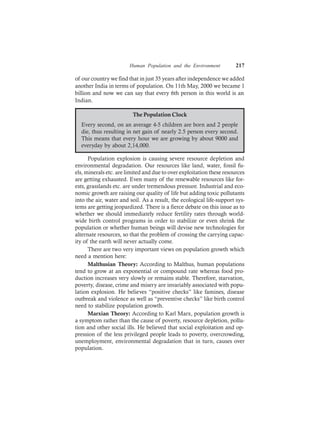 Human Population and the Environment 217
of our country we find that in just 35 years after independence we added
another India in terms of population. On 11th May, 2000 we became 1
billion and now we can say that every 6th person in this world is an
Indian.
The Population Clock
Every second, on an average 4-5 children are born and 2 people
die, thus resulting in net gain of nearly 2.5 person every second.
This means that every hour we are growing by about 9000 and
everyday by about 2,14,000.
Population explosion is causing severe resource depletion and
environmental degradation. Our resources like land, water, fossil fu-
els, minerals etc. are limited and due to over exploitation these resources
are getting exhausted. Even many of the renewable resources like for-
ests, grasslands etc. are under tremendous pressure. Industrial and eco-
nomic growth are raising our quality of life but adding toxic pollutants
into the air, water and soil. As a result, the ecological life-support sys-
tems are getting jeopardized. There is a fierce debate on this issue as to
whether we should immediately reduce fertility rates through world-
wide birth control programs in order to stabilize or even shrink the
population or whether human beings will devise new technologies for
alternate resources, so that the problem of crossing the carrying capac-
ity of the earth will never actually come.
There are two very important views on population growth which
need a mention here:
Malthusian Theory: According to Malthus, human populations
tend to grow at an exponential or compound rate whereas food pro-
duction increases very slowly or remains stable. Therefore, starvation,
poverty, disease, crime and misery are invariably associated with popu-
lation explosion. He believes “positive checks” like famines, disease
outbreak and violence as well as “preventive checks” like birth control
need to stabilize population growth.
Marxian Theory: According to Karl Marx, population growth is
a symptom rather than the cause of poverty, resource depletion, pollu-
tion and other social ills. He believed that social exploitation and op-
pression of the less privileged people leads to poverty, overcrowding,
unemployment, environmental degradation that in turn, causes over
population.
 