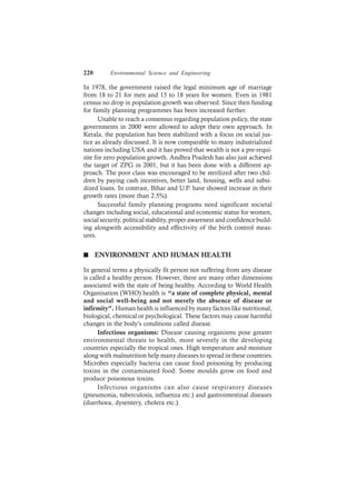 220 Environmental Science and Engineering
In 1978, the government raised the legal minimum age of marriage
from 18 to 21 for men and 15 to 18 years for women. Even in 1981
census no drop in population growth was observed. Since then funding
for family planning programmes has been increased further.
Unable to reach a consensus regarding population policy, the state
governments in 2000 were allowed to adopt their own approach. In
Kerala, the population has been stabilized with a focus on social jus-
tice as already discussed. It is now comparable to many industrialized
nations including USA and it has proved that wealth is not a pre-requi-
site for zero population growth. Andhra Pradesh has also just achieved
the target of ZPG in 2001, but it has been done with a different ap-
proach. The poor class was encouraged to be sterilized after two chil-
dren by paying cash incentives, better land, housing, wells and subsi-
dized loans. In contrast, Bihar and U.P. have showed increase in their
growth rates (more than 2.5%).
Successful family planning programs need significant societal
changes including social, educational and economic status for women,
social security, political stability, proper awareness and confidence build-
ing alongwith accessibility and effectivity of the birth control meas-
ures.
n ENVIRONMENT AND HUMAN HEALTH
In general terms a physically fit person not suffering from any disease
is called a healthy person. However, there are many other dimensions
associated with the state of being healthy. According to World Health
Organisation (WHO) health is “a state of complete physical, mental
and social well-being and not merely the absence of disease or
infirmity”. Human health is influenced by many factors like nutritional,
biological, chemical or psychological. These factors may cause harmful
changes in the body’s conditions called disease.
Infectious organisms: Disease causing organisms pose greater
environmental threats to health, more severely in the developing
countries especially the tropical ones. High temperature and moisture
along with malnutrition help many diseases to spread in these countries.
Microbes especially bacteria can cause food poisoning by producing
toxins in the contaminated food. Some moulds grow on food and
produce poisonous toxins.
Infectious organisms can also cause respiratory diseases
(pneumonia, tuberculosis, influenza etc.) and gastrointestinal diseases
(diarrhoea, dysentery, cholera etc.).
 