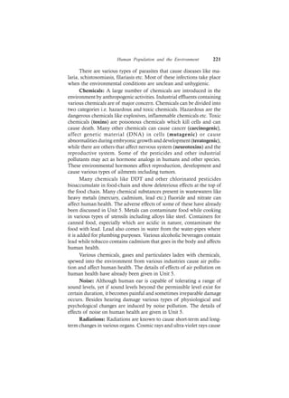 Human Population and the Environment 221
There are various types of parasites that cause diseases like ma-
laria, schistosomiasis, filariasis etc. Most of these infections take place
when the environmental conditions are unclean and unhygienic.
Chemicals: A large number of chemicals are introduced in the
environment by anthropogenic activities. Industrial effluents containing
various chemicals are of major concern. Chemicals can be divided into
two categories i.e. hazardous and toxic chemicals. Hazardous are the
dangerous chemicals like explosives, inflammable chemicals etc. Toxic
chemicals (toxins) are poisonous chemicals which kill cells and can
cause death. Many other chemicals can cause cancer (carcinogenic),
affect genetic material (DNA) in cells (mutagenic) or cause
abnormalities during embryonic growth and development (teratogenic),
while there are others that affect nervous system (neurotoxins) and the
reproductive system. Some of the pesticides and other industrial
pollutants may act as hormone analogs in humans and other species.
These environmental hormones affect reproduction, development and
cause various types of ailments including tumors.
Many chemicals like DDT and other chlorinated pesticides
bioaccumulate in food-chain and show deleterious effects at the top of
the food chain. Many chemical substances present in wastewaters like
heavy metals (mercury, cadmium, lead etc.) fluoride and nitrate can
affect human health. The adverse effects of some of these have already
been discussed in Unit 5. Metals can contaminate food while cooking
in various types of utensils including alloys like steel. Containers for
canned food, especially which are acidic in nature, contaminate the
food with lead. Lead also comes in water from the water-pipes where
it is added for plumbing purposes. Various alcoholic beverages contain
lead while tobacco contains cadmium that goes in the body and affects
human health.
Various chemicals, gases and particulates laden with chemicals,
spewed into the environment from various industries cause air pollu-
tion and affect human health. The details of effects of air pollution on
human health have already been given in Unit 5.
Noise: Although human ear is capable of tolerating a range of
sound levels, yet if sound levels beyond the permissible level exist for
certain duration, it becomes painful and sometimes irreparable damage
occurs. Besides hearing damage various types of physiological and
psychological changes are induced by noise pollution. The details of
effects of noise on human health are given in Unit 5.
Radiations: Radiations are known to cause short-term and long-
term changes in various organs. Cosmic rays and ultra-violet rays cause
 