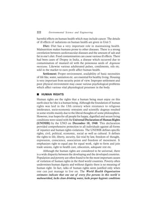 222 Environmental Science and Engineering
harmful effects on human health which may include cancer. The details
of ill effects of radiations on human health are given in Unit 5.
Diet: Diet has a very important role in maintaining health.
Malnutrition makes humans prone to other diseases. There is a strong
correlation between cardiovascular diseases and the amount of salt and
fat in one’s diet. Food contamination can cause various ill effects. There
had been cases of Dropsy in India, a disease which occurred due to
contamination of mustard oil with the poisonous seeds of Argemone
mexicana. Likewise various adulterated pulses, condiments, oils etc.
sold in the market to earn profit affect human health.
Settlement: Proper environment, availability of basic necessities
of life like, water, sanitation etc. are essential for healthy living. Housing
is very important from security point of view. Improper settlement and
poor physical environment may cause various psychological problems
which affect various vital physiological processes in the body.
n HUMAN RIGHTS
Human rights are the rights that a human being must enjoy on this
earth since he/she is a human being. Although the foundation of human
rights was laid in the 13th century when resistance to religious
intolerance, socio-economic restraints and scientific dogmas resulted
in some revolts mainly due to the liberal thoughts of some philosophers.
However, true hopes for all people for happy, dignified and secure living
conditions were raised with theUniversal Declaration of Human Rights
(UNDHR) by the UNO on December 10, 1948. This declaration
provided comprehensive protection to all individuals against all forms
of injustice and human rights violations. The UNDHR defines specific
rights, civil, political, economic, social as well as cultural. It defines
the rights to life, liberty, security, fair trial by law, freedom of thought,
expression, conscience, association and freedom of movement. It
emphasizes right to equal pay for equal work, right to form and join
trade unions, right to health care, education, adequate rest etc.
Although the human rights are considered to be universal, there
is a wide disparity between the developing and the developed countries.
Population and poverty are often found to be the most important causes
of violation of human rights in the third world countries. Poverty often
undermines human dignity and without dignity there is no meaning of
human right. In fact, talks of human rights seem justified only when
one can just manage to live on. The World Health Organisation
estimates indicate that one out of every five persons in this world is
malnourished, lacks clean drinking water, lacks proper hygienic conditions
 