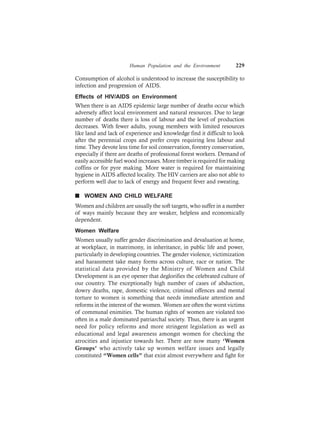 Human Population and the Environment 229
Consumption of alcohol is understood to increase the susceptibility to
infection and progression of AIDS.
Effects of HIV/AIDS on Environment
When there is an AIDS epidemic large number of deaths occur which
adversely affect local environment and natural resources. Due to large
number of deaths there is loss of labour and the level of production
decreases. With fewer adults, young members with limited resources
like land and lack of experience and knowledge find it difficult to look
after the perennial crops and prefer crops requiring less labour and
time. They devote less time for soil conservation, forestry conservation,
especially if there are deaths of professional forest workers. Demand of
easily accessible fuel wood increases. More timber is required for making
coffins or for pyre making. More water is required for maintaining
hygiene in AIDS affected locality. The HIV carriers are also not able to
perform well due to lack of energy and frequent fever and sweating.
n WOMEN AND CHILD WELFARE
Women and children are usually the soft targets, who suffer in a number
of ways mainly because they are weaker, helpless and economically
dependent.
Women Welfare
Women usually suffer gender discrimination and devaluation at home,
at workplace, in matrimony, in inheritance, in public life and power,
particularly in developing countries. The gender violence, victimization
and harassment take many forms across culture, race or nation. The
statistical data provided by the Ministry of Women and Child
Development is an eye opener that deglorifies the celebrated culture of
our country. The exceptionally high number of cases of abduction,
dowry deaths, rape, domestic violence, criminal offences and mental
torture to women is something that needs immediate attention and
reforms in the interest of the women. Women are often the worst victims
of communal enimities. The human rights of women are violated too
often in a male dominated patriarchal society. Thus, there is an urgent
need for policy reforms and more stringent legislation as well as
educational and legal awareness amongst women for checking the
atrocities and injustice towards her. There are now many ‘Women
Groups’ who actively take up women welfare issues and legally
constituted “Women cells” that exist almost everywhere and fight for
 