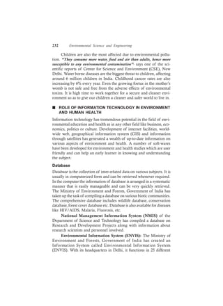 232 Environmental Science and Engineering
Children are also the most affected due to environmental pollu-
tion. “They consume more water, food and air than adults, hence more
susceptible to any environmental contamination”- says one of the sci-
entific reports of Center for Science and Environment (CSE), New
Delhi. Water borne diseases are the biggest threat to children, affecting
around 6 million children in India. Childhood cancer rates are also
increasing by 6% every year. Even the growing foetus in the mother’s
womb is not safe and free from the adverse effects of environmental
toxins. It is high time to work together for a secure and cleaner envi-
ronment so as to give our children a cleaner and safer world to live in.
n ROLE OF INFORMATION TECHNOLOGY IN ENVIRONMENT
AND HUMAN HEALTH
Information technology has tremendous potential in the field of envi-
ronmental education and health as in any other field like business, eco-
nomics, politics or culture. Development of internet facilities, world-
wide web, geographical information system (GIS) and information
through satellites has generated a wealth of up-to-date information on
various aspects of environment and health. A number of soft-wares
have been developed for environment and health studies which are user
friendly and can help an early learner in knowing and understanding
the subject.
Database
Database is the collection of inter-related data on various subjects. It is
usually in computerized form and can be retrieved whenever required.
In the computer the information of database is arranged in a systematic
manner that is easily manageable and can be very quickly retrieved.
The Ministry of Environment and Forests, Government of India has
taken up the task of compiling a database on various biotic communities.
The comprehensive database includes wildlife database, conservation
database, forest cover database etc. Database is also available for diseases
like HIV/AIDS, Malaria, Fluorosis, etc.
National Management Information System (NMIS) of the
Department of Science and Technology has compiled a database on
Research and Development Projects along with information about
research scientists and personnel involved.
Environmental Information System (ENVIS): The Ministry of
Environment and Forests, Government of India has created an
Information System called Environmental Information System
(ENVIS). With its headquarters in Delhi, it functions in 25 different
 
