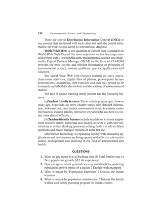 234 Environmental Science and Engineering
There are several Distribution Information Centres (DICs) in
our country that are linked with each other and with the central infor-
mation network having access to international database.
World Wide Web: A vast quantum of current data is available on
World Wide Web. One of the most important on-line learning center
with power web is www.mhhe.com/environmental science and multi-
media Digital Content Manager (DCM) in the form of CD-ROM
provides the most current and relevant information on principles of
environmental science, various problems, queries, applications and
solutions.
The World Wide Web with resource material on every aspect,
class-room activities, digital files of photos, power-point lecture
presentations, animations, web-exercises and quiz has proved to be
extremely useful both for the students and the teachers of environmental
studies.
The role of online learning center website has the following fea-
tures:
(a) Student friendly features: These include practice quiz, how-to
study tips, hyperlinks on every chapter topics with detailed informa-
tion, web exercises, case studies, environment maps, key-terms, career
information, current articles, interactive encyclopedia and how to con-
tact your elected officials.
(b) Teacher-friendly features include in addition to above supple-
ment resource charts, additional case studies, answers to web exercises,
solutions to critical thinking questions, editing facility to add or delete
questions and create multiple versions of same test etc.
Information technology is expanding rapidly with increasing ap-
plications and new avenues are being opened with effective role in edu-
cation, management and planning in the field of environment and
health.
QUESTIONS
1. What do you mean by (a) Doubling time (b) Total fertility rate (c)
Zero population growth (d) Life expectancy.
2. How can age-structure pyramids serve as useful tools for predicting
population growth trends of a nation ? Explain with examples.
3. What is meant by ‘Population Explosion’ ? Discuss the Indian
scenario.
4. What is meant by population stabilization ? Discuss the family
welfare and family planning program in Indian context.
 