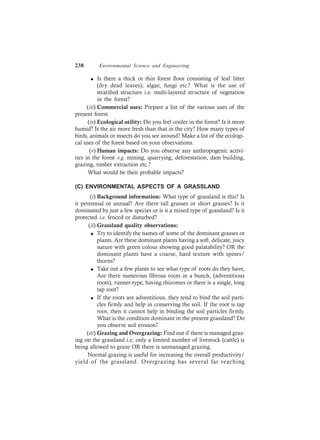 238 Environmental Science and Engineering
l Is there a thick or thin forest floor consisting of leaf litter
(dry dead leaves), algae, fungi etc.? What is the use of
stratified structure i.e. multi-layered structure of vegetation
in the forest?
(iii) Commercial uses: Prepare a list of the various uses of the
present forest.
(iv) Ecological utility: Do you feel cooler in the forest? Is it more
humid? Is the air more fresh than that in the city? How many types of
birds, animals or insects do you see around? Make a list of the ecologi-
cal uses of the forest based on your observations.
(v) Human impacts: Do you observe any anthropogenic activi-
ties in the forest e.g. mining, quarrying, deforestation, dam building,
grazing, timber extraction etc.?
What would be their probable impacts?
(C) ENVIRONMENTAL ASPECTS OF A GRASSLAND
(i) Background information: What type of grassland is this? Is
it perennial or annual? Are there tall grasses or short grasses? Is it
dominated by just a few species or is it a mixed type of grassland? Is it
protected i.e. fenced or disturbed?
(ii) Grassland quality observations:
l Try to identify the names of some of the dominant grasses or
plants. Are these dominant plants having a soft, delicate, juicy
nature with green colour showing good palatability? OR the
dominant plants have a coarse, hard texture with spines/
thorns?
l Take out a few plants to see what type of roots do they have,
Are there numerous fibrous roots in a bunch, (adventitious
roots), runner-type, having rhizomes or there is a single, long
tap root?
l If the roots are adventitious, they tend to bind the soil parti-
cles firmly and help in conserving the soil. If the root is tap
root, then it cannot help in binding the soil particles firmly.
What is the condition dominant in the present grassland? Do
you observe soil erosion?
(iii) Grazing and Overgrazing: Find out if there is managed graz-
ing on the grassland i.e. only a limited number of livestock (cattle) is
being allowed to graze OR there is unmanaged grazing.
Normal grazing is useful for increasing the overall productivity/
yield of the grassland. Overgrazing has several far reaching
 