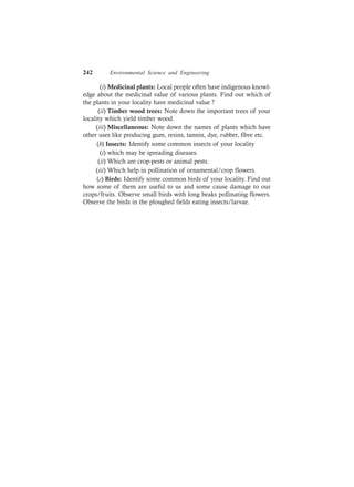 242 Environmental Science and Engineering
(i) Medicinal plants: Local people often have indigenous knowl-
edge about the medicinal value of various plants. Find out which of
the plants in your locality have medicinal value ?
(ii) Timber wood trees: Note down the important trees of your
locality which yield timber wood.
(iii) Miscellaneous: Note down the names of plants which have
other uses like producing gum, resins, tannin, dye, rubber, fibre etc.
(b) Insects: Identify some common insects of your locality
(i) which may be spreading diseases.
(ii) Which are crop-pests or animal pests.
(iii) Which help in pollination of ornamental/crop flowers.
(c) Birds: Identify some common birds of your locality. Find out
how some of them are useful to us and some cause damage to our
crops/fruits. Observe small birds with long beaks pollinating flowers.
Observe the birds in the ploughed fields eating insects/larvae.
 