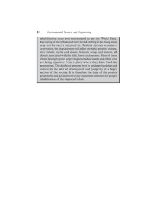 12 Environmental Science and Engineering
rehabilitation issue ever encountered as per the World Bank.
Uprooting of the tribals and their forced shifting in far-flung areas
may not be easily adjusted to. Besides serious economic
deprivation, the displacement will affect the tribal peoples’ culture,
their beliefs, myths and rituals, festivals, songs and dances, all
closely associated with the hills, forest and streams. Most of these
tribals belong to poor, unprivileged schedule castes and tribes who
are being uprooted from a place where they have lived for
generations. The displaced persons have to undergo hardship and
distress for the sake of development and prosperity of a larger
section of the society. It is therefore the duty of the project
proponents and government to pay maximum attention for proper
rehabilitation of the displaced tribals.
 