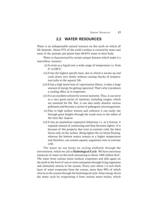Natural Resources 13
2.2 WATER RESOURCES
Water is an indispensable natural resource on this earth on which all
life depends. About 97% of the earth’s surface is covered by water and
most of the animals and plants have 60-65% water in their body.
Water is characterized by certain unique features which make it a
marvellous resource:
(i) It exists as a liquid over a wide range of temperature i.e. from
0° to100°C.
(ii) It has the highest specific heat, due to which it warms up and
cools down very slowly without causing shocks of tempera-
ture jerks to the aquatic life.
(iii) It has a high latent heat of vaporization Hence, it takes a huge
amount of energy for getting vaporized. That’s why it produces
a cooling effect as it evaporates.
(iv) It is an excellent solvent for several nutrients. Thus, it can serve
as a very good carrier of nutrients, including oxygen, which
are essential for life. But, it can also easily dissolve various
pollutants and become a carrier of pathogenic microorganisms.
(v) Due to high surface tension and cohesion it can easily rise
through great heights through the trunk even in the tallest of
the trees like Sequoia.
(vi) It has an anamolous expansion behaviour i.e. as it freezes, it
expands instead of contracting and thus becomes lighter. It is
because of this property that even in extreme cold, the lakes
freeze only on the surface. Being lighter the ice keeps floating,
whereas the bottom waters remain at a higher temperature
and therefore, can sustain aquatic organisms even in extreme
cold.
The water we use keeps on cycling endlessly through the
environment, which we call as Hydrological Cycle. We have enormous
resources of water on the earth amounting to about 1404 million Km3.
The water from various moist surfaces evaporates and falls again on
the earth in the form of rain or snow and passes through living organisms
and ultimately returns to the oceans. Every year about 1.4 inch thick
layer of water evaporates from the oceans, more than 90% of which
returns to the oceans through the hydrological cycle. Solar energy drives
the water cycle by evaporating it from various water bodies, which
 