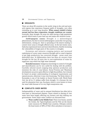 18 Environmental Science and Engineering
n DROUGHTS
There are about 80 countries in the world, lying in the arid and semi-
arid regions that experience frequent spells of droughts, very often
extending up to year long duration. When annual rainfall is below
normal and less than evaporation, drought conditions are created.
Ironically, these drought- hit areas are often having a high population
growth which leads to poor land use and makes the situation worse.
Anthropogenic causes: Drought is a meteorological
phenomenon, but due to several anthropogenic causes like over grazing,
deforestation, mining etc. there is spreading of the deserts tending to
convert more areas to drought affected areas. In the last twenty years,
India has experienced more and more desertification, thereby increasing
the vulnerability of larger parts of the country to droughts.
Erroneous and intensive cropping pattern and increased
exploitation of scarce water resources through well or canal irrigation
to get high productivity has converted drought - prone areas into
desertified ones. In Maharashtra there has been no recovery from
drought for the last 30 years due to over-exploitation of water by
sugarcane crop which has high water demands.
Remedial measures: Indigenous knowledge in control of drought
and desertification can be very useful for dealing with the problem.
Carefully selected mixed cropping help optimize production and
minimize the risks of crop failures. Social Forestry and Wasteland
development can prove quite effective to fight the problem, but it should
be based on proper understanding of ecological requirements and
natural process, otherwise it may even boomrang. The Kolar district of
Karnataka is one of the leaders in Social Forestry with World Bank
Aid, but all its 11 talukas suffer from drought. It is because the tree
used for plantation here was Eucalyptus which is now known to lower
the water table because of its very high transpiration rate.
n CONFLICTS OVER WATER
Indispensability of water and its unequal distribution has often led to
inter-state or international disputes. Issues related to sharing of river
water have been largely affecting our farmers and also shaking our
governments. Some major water conflicts are discussed here.
l Water conflict in the Middle East: Three river basins, namely
the Jordan, the Tigris-Euphrates and the Nile are the shared
water resources for Middle East countries. Ethiopia controls
the head waters of 80% of Nile’s flow and plans to increase it.
 