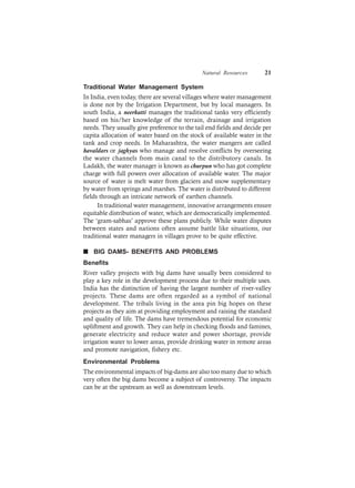 Natural Resources 21
Traditional Water Management System
In India, even today, there are several villages where water management
is done not by the Irrigation Department, but by local managers. In
south India, a neerkatti manages the traditional tanks very efficiently
based on his/her knowledge of the terrain, drainage and irrigation
needs. They usually give preference to the tail end fields and decide per
capita allocation of water based on the stock of available water in the
tank and crop needs. In Maharashtra, the water mangers are called
havaldars or jaghyas who manage and resolve conflicts by overseeing
the water channels from main canal to the distributory canals. In
Ladakh, the water manager is known as churpun who has got complete
charge with full powers over allocation of available water. The major
source of water is melt water from glaciers and snow supplementary
by water from springs and marshes. The water is distributed to different
fields through an intricate network of earthen channels.
In traditional water management, innovative arrangements ensure
equitable distribution of water, which are democratically implemented.
The ‘gram-sabhas’ approve these plans publicly. While water disputes
between states and nations often assume battle like situations, our
traditional water managers in villages prove to be quite effective.
n BIG DAMS- BENEFITS AND PROBLEMS
Benefits
River valley projects with big dams have usually been considered to
play a key role in the development process due to their multiple uses.
India has the distinction of having the largest number of river-valley
projects. These dams are often regarded as a symbol of national
development. The tribals living in the area pin big hopes on these
projects as they aim at providing employment and raising the standard
and quality of life. The dams have tremendous potential for economic
upliftment and growth. They can help in checking floods and famines,
generate electricity and reduce water and power shortage, provide
irrigation water to lower areas, provide drinking water in remote areas
and promote navigation, fishery etc.
Environmental Problems
The environmental impacts of big-dams are also too many due to which
very often the big dams become a subject of controversy. The impacts
can be at the upstream as well as downstream levels.
 