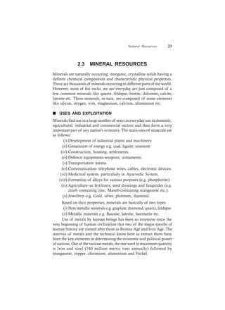Natural Resources 23
2.3 MINERAL RESOURCES
Minerals are naturally occurring, inorganic, crystalline solids having a
definite chemical composition and characteristic physical properties.
There are thousands of minerals occurring in different parts of the world.
However, most of the rocks, we see everyday are just composed of a
few common minerals like quartz, feldspar, biotite, dolomite, calcite,
laterite etc. These minerals, in turn, are composed of some elements
like silicon, oxygen, iron, magnesium, calcium, aluminium etc.
n USES AND EXPLOITATION
Minerals find use in a large number of ways in everyday use in domestic,
agricultural, industrial and commercial sectors and thus form a very
important part of any nation’s economy. The main uses of minerals are
as follows:
(i) Development of industrial plants and machinery.
(ii) Generation of energy e.g. coal, lignite, uranium.
(iii) Construction, housing, settlements.
(iv) Defence equipments-weapons, armaments.
(v) Transportation means.
(vi) Communication- telephone wires, cables, electronic devices.
(vii) Medicinal system- particularly in Ayurvedic System.
(viii) Formation of alloys for various purposes (e.g. phosphorite).
(ix) Agriculture–as fertilizers, seed dressings and fungicides (e.g.
zineb containing zinc, Maneb-containing manganese etc.).
(x) Jewellery–e.g. Gold, silver, platinum, diamond.
Based on their properties, minerals are basically of two types:
(i) Non metallic minerals e.g. graphite, diamond, quartz, feldspar.
(ii) Metallic minerals e.g. Bauxite, laterite, haematite etc.
Use of metals by human beings has been so extensive since the
very beginning of human civilization that two of the major epochs of
human history are named after them as Bronze Age and Iron Age. The
reserves of metals and the technical know-how to extract them have
been the key elements in determining the economy and political power
of nations. Out of the various metals, the one used in maximum quantity
is Iron and steel (740 million metric tons annually) followed by
manganese, copper, chromium, aluminium and Nickel.
 