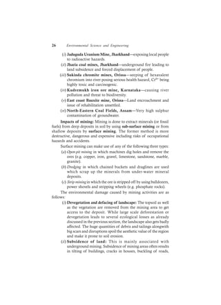 26 Environmental Science and Engineering
(i) Jaduguda Uranium Mine, Jharkhand—exposing local people
to radioactive hazards.
(ii) Jharia coal mines, Jharkhand—underground fire leading to
land subsidence and forced displacement of people.
(iii) Sukinda chromite mines, Orissa—seeping of hexavalent
chromium into river posing serious health hazard, Cr6+ being
highly toxic and carcinogenic.
(iv) Kudremukh iron ore mine, Karnataka—causing river
pollution and threat to biodiversity.
(v) East coast Bauxite mine, Orissa—Land encroachment and
issue of rehabilitation unsettled.
(vi) North-Eastern Coal Fields, Assam—Very high sulphur
contamination of groundwater.
Impacts of mining: Mining is done to extract minerals (or fossil
fuels) from deep deposits in soil by using sub-surface mining or from
shallow deposits by surface mining. The former method is more
destructive, dangerous and expensive including risks of occupational
hazards and accidents.
Surface mining can make use of any of the following three types:
(a) Open-pit mining in which machines dig holes and remove the
ores (e.g. copper, iron, gravel, limestone, sandstone, marble,
granite).
(b) Dredging in which chained buckets and draglines are used
which scrap up the minerals from under-water mineral
deposits.
(c) Strip miningin which the ore is stripped off by using bulldozers,
power shovels and stripping wheels (e.g. phosphate rocks).
The environmental damage caused by mining activities are as
follows:
(i) Devegetation and defacing of landscape: The topsoil as well
as the vegetation are removed from the mining area to get
access to the deposit. While large scale deforestation or
devegetation leads to several ecological losses as already
discussed in the previous section, the landscape also gets badly
affected. The huge quantities of debris and tailings alongwith
big scars and disruptions spoil the aesthetic value of the region
and make it prone to soil erosion.
(ii) Subsidence of land: This is mainly associated with
underground mining. Subsidence of mining areas often results
in tilting of buildings, cracks in houses, buckling of roads,
 