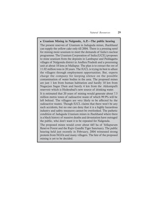 Natural Resources 29
l Uranium Mining in Nalgonda, A.P.—The public hearing
The present reserves of Uranium in Jaduguda mines, Jharkhand
can supply the yellow cake only till 2004. There is a pressing need
for mining more uranium to meet the demands of India’s nuclear
programme. The Uranium Corporation of India (UCIL) proposes
to mine uranium from the deposits in Lambapur and Peddagattu
villages of Nalgonda district in Andhra Pradesh and a processing
unit at about 18 kms at Mallapur. The plan is to extract the ore of
11.02 million tons in 20 years. The IUCL is trying its best to allure
the villagers through employment opportunities. But, experts
charge the company for keeping silence on the possible
contamination of water bodies in the area. The proposed mines
are just 1 km from human habitation and hardly 10 km from
Nagarjun Sagar Dam and barely 4 km from the Akkampalli
reservoir which is Hyderabad’s new source of drinking water.
It is estimated that 20 years of mining would generate about 7.5
million metric tones of radioactive waste of which 99.9% will be
left behind. The villagers are very likely to be affected by the
radioactive wastes. Though IUCL claims that there won’t be any
such accidents, but no one can deny that it is a highly hazardous
industry and safety measures cannot be overlooked. The pathetic
condition of Jaduguda Uranium mines in Jharkhand where there
is a black history of massive deaths and devastation have outraged
the public, who don’t want it to be repeated for Nalgonda.
The proposed mines would cover about 445 ha of Yellapurum
Reserve Forest and the Rajiv Gandhi Tiger Sanctuary. The public
hearing held just recently in February, 2004 witnessed strong
protests from NGOs and many villagers. The fate of the proposed
mining is yet to be decided.
 