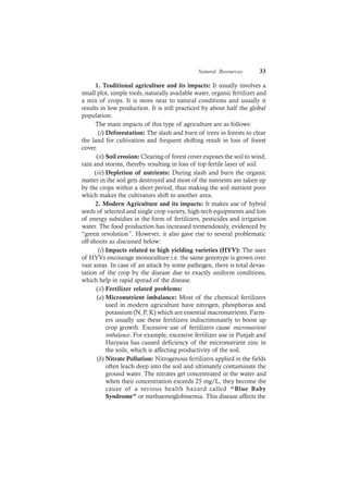 Natural Resources 33
1. Traditional agriculture and its impacts: It usually involves a
small plot, simple tools, naturally available water, organic fertilizer and
a mix of crops. It is more near to natural conditions and usually it
results in low production. It is still practiced by about half the global
population.
The main impacts of this type of agriculture are as follows:
(i) Deforestation: The slash and burn of trees in forests to clear
the land for cultivation and frequent shifting result in loss of forest
cover.
(ii) Soil erosion: Clearing of forest cover exposes the soil to wind,
rain and storms, thereby resulting in loss of top fertile layer of soil.
(iii) Depletion of nutrients: During slash and burn the organic
matter in the soil gets destroyed and most of the nutrients are taken up
by the crops within a short period, thus making the soil nutrient poor
which makes the cultivators shift to another area.
2. Modern Agriculture and its impacts: It makes use of hybrid
seeds of selected and single crop variety, high-tech equipments and lots
of energy subsidies in the form of fertilizers, pesticides and irrigation
water. The food production has increased tremendously, evidenced by
“green revolution”. However, it also gave rise to several problematic
off-shoots as discussed below:
(i) Impacts related to high yielding varieties (HYV): The uses
of HYVs encourage monoculture i.e. the same genotype is grown over
vast areas. In case of an attack by some pathogen, there is total devas-
tation of the crop by the disease due to exactly uniform conditions,
which help in rapid spread of the disease.
(ii) Fertilizer related problems:
(a) Micronutrient imbalance: Most of the chemical fertilizers
used in modern agriculture have nitrogen, phosphorus and
potassium (N, P, K) which are essential macronutrients. Farm-
ers usually use these fertilizers indiscriminately to boost up
crop growth. Excessive use of fertilizers cause micronutrient
imbalance. For example, excessive fertilizer use in Punjab and
Haryana has caused deficiency of the micronutrient zinc in
the soils, which is affecting productivity of the soil.
(b) Nitrate Pollution: Nitrogenous fertilizers applied in the fields
often leach deep into the soil and ultimately contaminate the
ground water. The nitrates get concentrated in the water and
when their concentration exceeds 25 mg/L, they become the
cause of a serious health hazard called “Blue Baby
Syndrome” or methaemoglobinemia. This disease affects the
 