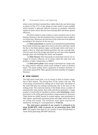 42 Environmental Science and Engineering
which covers the black insulated box within which the raw food is kept
as shown in Fig. 2.5.3. A new design of solar cooker is now available
which involves a spherical reflector (concave or parabolic reflector)
instead of plane mirror that has more heating effect and hence greater
efficiency.
The food cooked in solar cookers is more nutritious due to slow
heating. However it has the limitation that it cannot be used at night or
on cloudy days. Moreover, the direction of the cooker has to be adjusted
according to the direction of the sun rays.
(iv) Solar water heater: It consists of an insulated box painted black
from inside and having a glass lid to receive and store solar heat. Inside
the box it has black painted copper coil through which cold water is
made to flow in, which gets heated and flows out into a storage tank.
The hot water from the storage tank fitted on roof top is then supplied
through pipes into buildings like hotels and hospitals.
(v) Solar furnace: Here thousands of small plane mirrors are ar-
ranged in concave reflectors, all of which collect the solar heat and
produce as high a temperature as 3000°C.
(vi) Solar power plant: Solar energy is harnessed on a large scale
by using concave reflectors which cause boiling of water to produce
steam. The steam turbine drives a generator to produce electricity. A
solar power plant (50 K Watt capacity) has been installed at Gurgaon,
Haryana.
n WIND ENERGY
The high speed winds have a lot of energy in them as kinetic energy
due to their motion. The driving force of the winds is the sun. The
wind energy is harnessed by making use of wind mills. The blades of
the wind mill keep on rotating continuously due to the force of the
striking wind. The rotational motion of the blades drives a number of
machines like water pumps, flour mills and electric generators. A large
number of wind mills are installed in clusters called wind farms, which
feed power to the utility grid and produce a large amount of electricity.
These farms are ideally located in coastal regions, open grasslands or
hilly regions, particularly mountain passes and ridges where the winds
are strong and steady. The minimum wind speed required for
satisfactory working of a wind generator is 15 km/hr.
The wind power potential of our country is estimated to be
about 20,000 MW, while at present we are generating about 1020
MW. The largest wind farm of our country is near Kanyakumari in
Tamil Nadu generating 380 MW electricity.
 