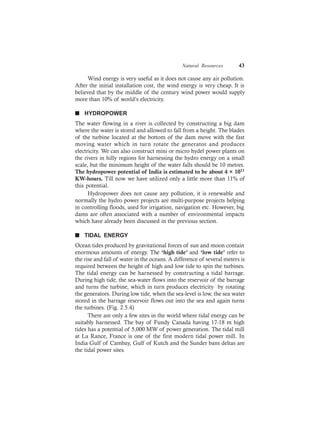 Natural Resources 43
Wind energy is very useful as it does not cause any air pollution.
After the initial installation cost, the wind energy is very cheap. It is
believed that by the middle of the century wind power would supply
more than 10% of world’s electricity.
n HYDROPOWER
The water flowing in a river is collected by constructing a big dam
where the water is stored and allowed to fall from a height. The blades
of the turbine located at the bottom of the dam move with the fast
moving water which in turn rotate the generator and produces
electricity. We can also construct mini or micro hydel power plants on
the rivers in hilly regions for harnessing the hydro energy on a small
scale, but the minimum height of the water falls should be 10 metres.
The hydropower potential of India is estimated to be about 4 × 1011
KW-hours. Till now we have utilized only a little more than 11% of
this potential.
Hydropower does not cause any pollution, it is renewable and
normally the hydro power projects are multi-purpose projects helping
in controlling floods, used for irrigation, navigation etc. However, big
dams are often associated with a number of environmental impacts
which have already been discussed in the previous section.
n TIDAL ENERGY
Ocean tides produced by gravitational forces of sun and moon contain
enormous amounts of energy. The ‘high tide’ and ‘low tide’ refer to
the rise and fall of water in the oceans. A difference of several meters is
required between the height of high and low tide to spin the turbines.
The tidal energy can be harnessed by constructing a tidal barrage.
During high tide, the sea-water flows into the reservoir of the barrage
and turns the turbine, which in turn produces electricity by rotating
the generators. During low tide, when the sea-level is low, the sea water
stored in the barrage reservoir flows out into the sea and again turns
the turbines. (Fig. 2.5.4)
There are only a few sites in the world where tidal energy can be
suitably harnessed. The bay of Fundy Canada having 17-18 m high
tides has a potential of 5,000 MW of power generation. The tidal mill
at La Rance, France is one of the first modern tidal power mill. In
India Gulf of Cambay, Gulf of Kutch and the Sunder bans deltas are
the tidal power sites.
 