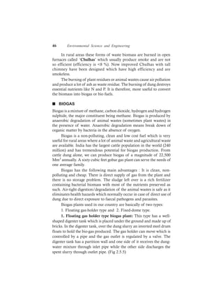 46 Environmental Science and Engineering
In rural areas these forms of waste biomass are burned in open
furnaces called ‘Chulhas’ which usually produce smoke and are not
so efficient (efficiency is <8 %). Now improved Chulhas with tall
chimney have been designed which have high efficiency and are
smokeless.
The burning of plant residues or animal wastes cause air pollution
and produce a lot of ash as waste residue. The burning of dung destroys
essential nutrients like N and P. It is therefore, more useful to convert
the biomass into biogas or bio fuels.
n BIOGAS
Biogas is a mixture of methane, carbon dioxide, hydrogen and hydrogen
sulphide, the major constituent being methane. Biogas is produced by
anaerobic degradation of animal wastes (sometimes plant wastes) in
the presence of water. Anaerobic degradation means break down of
organic matter by bacteria in the absence of oxygen.
Biogas is a non-polluting, clean and low cost fuel which is very
useful for rural areas where a lot of animal waste and agricultural waste
are available. India has the largest cattle population in the world (240
million) and has tremendous potential for biogas production. From
cattle dung alone, we can produce biogas of a magnitude of 22,500
Mm3 annually. A sixty cubic feet gobar gas plant can serve the needs of
one average family.
Biogas has the following main advantages : It is clean, non-
polluting and cheap. There is direct supply of gas from the plant and
there is no storage problem. The sludge left over is a rich fertilizer
containing bacterial biomass with most of the nutrients preserved as
such. Air-tight digestion/degradation of the animal wastes is safe as it
eliminates health hazards which normally occur in case of direct use of
dung due to direct exposure to faecal pathogens and parasites.
Biogas plants used in our country are basically of two types:
1. Floating gas-holder type and 2. Fixed-dome type.
1. Floating gas holder type biogas plant: This type has a well-
shaped digester tank which is placed under the ground and made up of
bricks. In the digester tank, over the dung slurry an inverted steel drum
floats to hold the bio-gas produced. The gas holder can move which is
controlled by a pipe and the gas outlet is regulated by a valve. The
digester tank has a partition wall and one side of it receives the dung-
water mixture through inlet pipe while the other side discharges the
spent slurry through outlet pipe. (Fig 2.5.5)
 