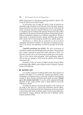 50 Environmental Science and Engineering
OPEC (Organization of Petroleum exporting countries). About 1/4th
of the oil reserves are in Saudi Arabia.
At the present rate of usage, the world’s crude oil reserves are
estimated to get exhausted in just 40 years. Some optimists, however,
believe that there are some yet undiscovered reserves. Even then the
crude oil reserves will last for another 40 years or so. Crude petroleum
is a complex mixture of alkane hydrocarbons. Hence it has to be purified
and refined by the process of fractional distillation, during which process
different constituents separate out at different temperatures. We get a
large variety of products from this, namely, petroleum gas, kerosene,
petrol, diesel, fuel oil, lubricating oil, paraffin wax, asphalt, plastic etc.
Petroleum is a cleaner fuel as compared to coal as it burns
completely and leaves no residue. It is also easier to transport and use.
That is the reason why petroleum is preferred amongst all the fossil
fuels.
Liquefied petroleum gas (LPG): The main component of
petroleum is butane, the other being propane and ethane. The petroleum
gas is easily converted to liquid form under pressure as LPG. It is
odourless, but the LPG in our domestic gas cylinders gives a foul smell.
This is, in fact, due to ethyl mercaptan, a foul smelling gas, added to
LPG so that any leakage of LPG from the cylinder can be detected
instantaneously.
Oil fields in India are located at Digboi (Assam), Gujarat Plains
and Bombay High, offshore areas in deltaic coasts of Gadavari, Krishna,
Kaveri and Mahanadi.
n NATURAL GAS
It is mainly composed of methane (95%) with small amounts of
propane and ethane. It is a fossil fuel. Natural gas deposits mostly
accompany oil deposits because it has been formed by decomposing
remains of dead animals and plants buried under the earth. Natural
gas is the cleanest fossil fuel. It can be easily transported through
pipelines. It has a high calorific value of about 50KJ/G and burns
without any smoke.
Currently, the amount of natural gas deposits in the world are of
the order of 80, 450 g m–3. Russia has maximum reserves (40%),
followed by Iran (14%) and USA (7%). Natural gas reserves are found
in association with all the oil fields in India. Some new gas fields have
been found in Tripura, Jaisalmer, Off-shore area of Mumbai and the
Krishna Godavari Delta.
 