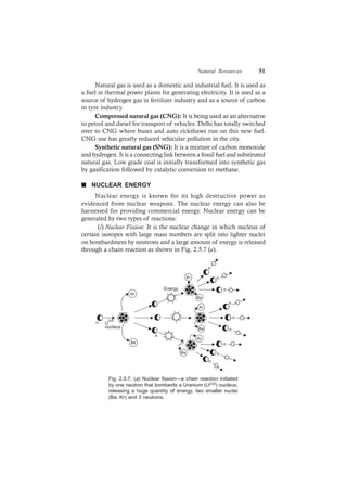 Natural Resources 51
Natural gas is used as a domestic and industrial fuel. It is used as
a fuel in thermal power plants for generating electricity. It is used as a
source of hydrogen gas in fertilizer industry and as a source of carbon
in tyre industry.
Compressed natural gas (CNG): It is being used as an alternative
to petrol and diesel for transport of vehicles. Delhi has totally switched
over to CNG where buses and auto rickshaws run on this new fuel.
CNG use has greatly reduced vehicular pollution in the city.
Synthetic natural gas (SNG): It is a mixture of carbon monoxide
and hydrogen. It is a connecting link between a fossil fuel and substituted
natural gas. Low grade coal is initially transformed into synthetic gas
by gasification followed by catalytic conversion to methane.
n NUCLEAR ENERGY
Nuclear energy is known for its high destructive power as
evidenced from nuclear weapons. The nuclear energy can also be
harnessed for providing commercial energy. Nuclear energy can be
generated by two types of reactions:
(i) Nuclear Fission: It is the nuclear change in which nucleus of
certain isotopes with large mass numbers are split into lighter nuclei
on bombardment by neutrons and a large amount of energy is released
through a chain reaction as shown in Fig. 2.5.7 (a).
Kr
Ba
Ba
Kr
Ba
Kr n
n
n
n
n
n
n
n
n
Ba
Kr
n
n
Energy
U
235
nucleus
Fig. 2.5.7. (a) Nuclear fission—a chain reaction initiated
by one neutron that bombards a Uranium (U235) nucleus,
releasing a huge quantity of energy, two smaller nuclei
(Ba, Kr) and 3 neutrons.
 