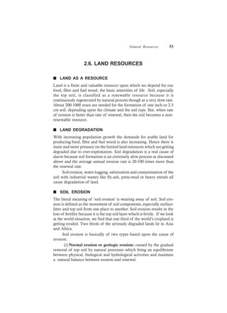 Natural Resources 53
2.6. LAND RESOURCES
n LAND AS A RESOURCE
Land is a finite and valuable resource upon which we depend for our
food, fibre and fuel wood, the basic amenities of life. Soil, especially
the top soil, is classified as a renewable resource because it is
continuously regenerated by natural process though at a very slow rate.
About 200-1000 years are needed for the formation of one inch or 2.5
cm soil, depending upon the climate and the soil type. But, when rate
of erosion is faster than rate of renewal, then the soil becomes a non-
renewable resource.
n LAND DEGRADATION
With increasing population growth the demands for arable land for
producing food, fibre and fuel wood is also increasing. Hence there is
more and more pressure on the limited land resources which are getting
degraded due to over-exploitation. Soil degradation is a real cause of
alarm because soil formation is an extremely slow process as discussed
above and the average annual erosion rate is 20-100 times more than
the renewal rate.
Soil erosion, water-logging, salinization and contamination of the
soil with industrial wastes like fly-ash, press-mud or heavy metals all
cause degradation of land.
n SOIL EROSION
The literal meaning of ‘soil erosion’ is wearing away of soil. Soil ero-
sion is defined as the movement of soil components, especially surface-
litter and top soil from one place to another. Soil erosion results in the
loss of fertility because it is the top soil layer which is fertile. If we look
at the world situation, we find that one third of the world’s cropland is
getting eroded. Two thirds of the seriously degraded lands lie in Asia
and Africa.
Soil erosion is basically of two types based upon the cause of
erosion:
(i) Normal erosion or geologic erosion: caused by the gradual
removal of top soil by natural processes which bring an equilibrium
between physical, biological and hydrological activities and maintain
a natural balance between erosion and renewal.
 