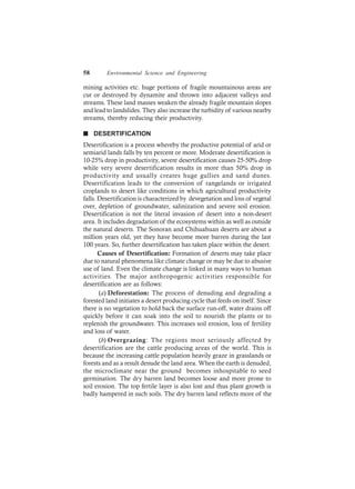 58 Environmental Science and Engineering
mining activities etc. huge portions of fragile mountainous areas are
cut or destroyed by dynamite and thrown into adjacent valleys and
streams. These land masses weaken the already fragile mountain slopes
and lead to landslides. They also increase the turbidity of various nearby
streams, thereby reducing their productivity.
n DESERTIFICATION
Desertification is a process whereby the productive potential of arid or
semiarid lands falls by ten percent or more. Moderate desertification is
10-25% drop in productivity, severe desertification causes 25-50% drop
while very severe desertification results in more than 50% drop in
productivity and usually creates huge gullies and sand dunes.
Desertification leads to the conversion of rangelands or irrigated
croplands to desert like conditions in which agricultural productivity
falls. Desertification is characterized by devegetation and loss of vegetal
over, depletion of groundwater, salinization and severe soil erosion.
Desertification is not the literal invasion of desert into a non-desert
area. It includes degradation of the ecosystems within as well as outside
the natural deserts. The Sonoran and Chihuahuan deserts are about a
million years old, yet they have become more barren during the last
100 years. So, further desertification has taken place within the desert.
Causes of Desertification: Formation of deserts may take place
due to natural phenomena like climate change or may be due to abusive
use of land. Even the climate change is linked in many ways to human
activities. The major anthropogenic activities responsible for
desertification are as follows:
(a) Deforestation: The process of denuding and degrading a
forested land initiates a desert producing cycle that feeds on itself. Since
there is no vegetation to hold back the surface run-off, water drains off
quickly before it can soak into the soil to nourish the plants or to
replenish the groundwater. This increases soil erosion, loss of fertility
and loss of water.
(b) Overgrazing: The regions most seriously affected by
desertification are the cattle producing areas of the world. This is
because the increasing cattle population heavily graze in grasslands or
forests and as a result denude the land area. When the earth is denuded,
the microclimate near the ground becomes inhospitable to seed
germination. The dry barren land becomes loose and more prone to
soil erosion. The top fertile layer is also lost and thus plant growth is
badly hampered in such soils. The dry barren land reflects more of the
 