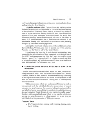 Natural Resources 59
sun’s heat, changing wind patterns, driving away moisture laden clouds
leading to further desertification.
(c) Mining and quarrying: These activities are also responsible
for loss of vegetal cover and denudation of extensive land areas leading
to desertification. Deserts are found to occur in the arid and semi-arid
areas of all the continents . During the last 50 years about 900 million
hectares of land have undergone desertification over the world. This
problem is especially severe in Sahel region, just south of the Sahara in
Africa. It is further estimated that if desertification continues at the
present rate, then by 2010, it will affect such lands which are presently
occupied by 20% of the human population.
Amongst the most badly affected areas are the sub Saharan Africa,
the Middle East, Western Asia, parts of Central and South America,
Australia and the Western half of the United States.
It is estimated that in the last 50 years, human activities have been
responsible for desertification of land area equal to the size of Brazil.
The UNEP estimates suggest that if we don’t make sincere efforts now
then very soon 63% of rangelands, 60% of rain-fed croplands and 30%
of irrigated croplands will suffer from desertification on a worldwide
scale, adding 60,000 Km2 of deserts every year.
n CONSERVATION OF NATURAL RESOURCES: ROLE OF AN
INDIVIDUAL
Different natural resources like forests, water, soil, food, mineral and
energy resources play a vital role in the development of a nation.
However, overuse of these resources in our modern society is resulting
in fast depletion of these resources and several related problems. If we
want our mankind to flourish there is a strong need to conserve these
natural resources.
While conservation efforts are underway at National as well as
International level, the individual efforts for conservation of natural
resources can go a long way. Environment belongs to each one of us
and all of us have a responsibility to contribute towards its conserva-
tion and protection. “Small droplets of water together form a big ocean”.
Similarly, with our small individual efforts we can together help in con-
serving our natural resources to a large extent. Let us see how can
individuals help in conservation of different resources.
Conserve Water
l Don’t keep water taps running while brushing, shaving, wash-
ing or bathing.
 