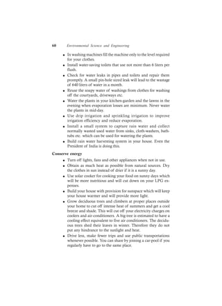60 Environmental Science and Engineering
l In washing machines fill the machine only to the level required
for your clothes.
l Install water-saving toilets that use not more than 6 liters per
flush.
l Check for water leaks in pipes and toilets and repair them
promptly. A small pin-hole sized leak will lead to the wastage
of 640 liters of water in a month.
l Reuse the soapy water of washings from clothes for washing
off the courtyards, driveways etc.
l Water the plants in your kitchen-garden and the lawns in the
evening when evaporation losses are minimum. Never water
the plants in mid-day.
l Use drip irrigation and sprinkling irrigation to improve
irrigation efficiency and reduce evaporation.
l Install a small system to capture rain water and collect
normally wasted used water from sinks, cloth-washers, bath-
tubs etc. which can be used for watering the plants.
l Build rain water harvesting system in your house. Even the
President of India is doing this.
Conserve energy
l Turn off lights, fans and other appliances when not in use.
l Obtain as much heat as possible from natural sources. Dry
the clothes in sun instead of drier if it is a sunny day.
l Use solar cooker for cooking your food on sunny days which
will be more nutritious and will cut down on your LPG ex-
penses.
l Build your house with provision for sunspace which will keep
your house warmer and will provide more light.
l Grow deciduous trees and climbers at proper places outside
your home to cut off intense heat of summers and get a cool
breeze and shade. This will cut off your electricity charges on
coolers and air-conditioners. A big tree is estimated to have a
cooling effect equivalent to five air conditioners. The decidu-
ous trees shed their leaves in winter. Therefore they do not
put any hindrance to the sunlight and heat.
l Drive less, make fewer trips and use public transportations
whenever possible. You can share by joining a car-pool if you
regularly have to go to the same place.
 