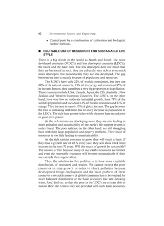 62 Environmental Science and Engineering
l Control pests by a combination of cultivation and biological
control methods.
n EQUITABLE USE OF RESOURCES FOR SUSTAINABLE LIFE
STYLE
There is a big divide in the world as North and South, the more
developed countries (MDC’s) and less developed countries (LDC’s),
the haves and the have nots. The less developed does not mean that
they are backward as such, they are culturally very rich or even much
more developed, but economically they are less developed. The gap
between the two is mainly because of population and resources.
The MDC’s have only 22% of world’s population, but they use
88% of its natural resources, 73% of its energy and command 85% of
its income. In turn, they contribute a very big proportion to its pollution.
These countries include USA, Canada, Japan, the CIS, Australia , New
Zealand and Western European Countries. The LDC’s, on the other
hand, have very low or moderate industrial growth, have 78% of the
world’s population and use about 12% of natural resources and 27% of
energy. Their income is merely 15% of global income. The gap between
the two is increasing with time due to sharp increase in population in
the LDC’s. The rich have grown richer while the poor have stayed poor
or gone even poorer.
As the rich nations are developing more, they are also leading to
more pollution and sustainability of the earth’s life support system is
under threat. The poor nations, on the other hand, are still struggling
hard with their large population and poverty problems. Their share of
resources is too little leading to unsustainability.
As the rich nations continue to grow, they will reach a limit. If
they have a growth rate of 10 % every year, they will show 1024 times
increase in the next 70 years. Will this much of growth be sustainable?
The answer is ‘No’ because many of our earth’s resources are limited
and even the renewable resources will become unsustainable if their
use exceeds their regeneration.
Thus, the solution to this problem is to have more equitable
distribution of resources and wealth. We cannot expect the poor
countries to stop growth in order to check pollution because
development brings employment and the main problem of these
countries is to tackle poverty. A global consensus has to be reached for
more balanced distribution of the basic resources like safe drinking
water, food, fuel etc. so that the poor in the LDC’s are at least able to
sustain their life. Unless they are provided with such basic resources,
 