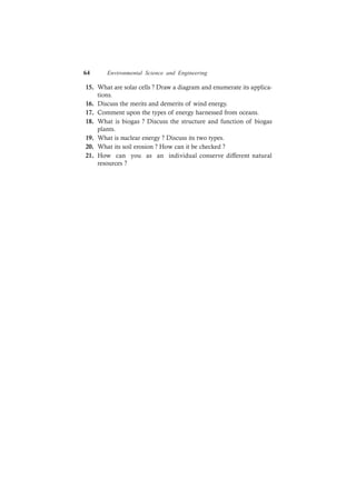 64 Environmental Science and Engineering
15. What are solar cells ? Draw a diagram and enumerate its applica-
tions.
16. Discuss the merits and demerits of wind energy.
17. Comment upon the types of energy harnessed from oceans.
18. What is biogas ? Discuss the structure and function of biogas
plants.
19. What is nuclear energy ? Discuss its two types.
20. What its soil erosion ? How can it be checked ?
21. How can you as an individual conserve different natural
resources ?
 