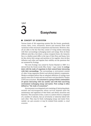 Unit
3 Ecosystems
65
n CONCEPT OF ECOSYSTEM
Various kinds of life supporting systems like the forests, grasslands,
oceans, lakes, rivers, mountains, deserts and estuaries show wide
variations in their structural composition and functions. However, they
all are alike in the fact that they consist of living entities interacting
with their surroundings exchanging matter and energy. How do these
different units like a hot desert, a dense evergreen forest, the Antarctic
Sea or a shallow pond differ in the type of their flora and fauna, how
do they derive their energy and nutrients to live together, how do they
influence each other and regulate their stability are the questions that
are answered by Ecology.
The term Ecology was coined by Earnst Haeckel in 1869. It is
derived from the Greek words Oikos- home + logos- study. So ecology
deals with the study of organisms in their natural home interacting
with their surroundings. The surroundings or environment consists
of other living organisms (biotic) and physical (abiotic) components.
Modern ecologists believe that an adequate definition of ecology must
specify some unit of study and one such basic unit described by Tansley
(1935) was ecosystem. An ecosystem is a group of biotic communities
of species interacting with one another and with their non-living
environment exchanging energy and matter. Now ecology is often
defined as “the study of ecosystems”.
An ecosystem is an integrated unit consisting of interacting plants,
animals and microorganisms whose survival depends upon the
maintenance and regulation of their biotic and abiotic structures and
functions. The ecosystem is thus, a unit or a system which is composed
of a number of subunits, that are all directly or indirectly linked with
each other. They may be freely exchanging energy and matter from
outside—an open ecosystem or may be isolated from outside—a closed
ecosystem.
 