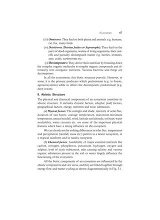 Ecosystems 67
(iii) Omnivores: They feed on both plants and animals. e.g. humans,
rat, fox, many birds.
(iv) Detritivores (Detritus feeders or Saprotrophs): They feed on the
parts of dead organisms, wastes of living organisms, their cast-
offs and partially decomposed matter e.g. beetles, termites,
ants, crabs, earthworms etc.
(c) Decomposers: They derive their nutrition by breaking down
the complex organic molecules to simpler organic compounds and ul-
timately into inorganic nutrients. Various bacteria and fungi are
decomposers.
In all the ecosystems, this biotic structure prevails. However, in
some, it is the primary producers which predominate (e.g. in forests,
agroecosystems) while in others the decomposers predominate (e.g.
deep ocean).
II. Abiotic Structure
The physical and chemical components of an ecosystem constitute its
abiotic structure. It includes climatic factors, edaphic (soil) factors,
geographical factors, energy, nutrients and toxic substances.
(a) Physical factors: The sunlight and shade, intensity of solar flux,
duration of sun hours, average temperature, maximum-minimum
temperature, annual rainfall, wind, latitude and altitude, soil type, water
availability, water currents etc. are some of the important physical
features which have a strong influence on the ecosystem.
We can clearly see the striking differences in solar flux, temperature
and precipitation (rainfall, snow etc.) pattern in a desert ecosystem, in
a tropical rainforest and in tundra ecosystem.
(b) Chemical factors: Availability of major essential nutrients like
carbon, nitrogen, phosphorus, potassium, hydrogen, oxygen and
sulphur, level of toxic substances, salts causing salinity and various
organic substances present in the soil or water largely influence the
functioning of the ecosystem.
All the biotic components of an ecosystem are influenced by the
abiotic components and vice versa, and they are linked together through
energy flow and matter cycling as shown diagrammatically in Fig. 3.1.
 