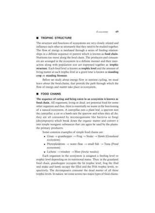 Ecosystems 69
n TROPHIC STRUCTURE
The structure and functions of ecosystems are very closely related and
influence each other so intimately that they need to be studied together.
The flow of energy is mediated through a series of feeding relation-
ships in a definite sequence or pattern which is known as food chain.
Nutrients too move along the food chain. The producers and consum-
ers are arranged in the ecosystem in a definite manner and their inter-
action along with population size are expressed together as trophic
structure. Each food level is known as trophic level and the amount of
living matter at each trophic level at a given time is known as standing
crop or standing biomass.
Before we study about energy flow or nutrient cycling, we must
learn about the food-chains, that provide the path through which the
flow of energy and matter take place in ecosystem.
n FOOD CHAINS
The sequence of eating and being eaten in an ecosystem is known as
food chain. All organisms, living or dead, are potential food for some
other organism and thus, there is essentially no waste in the functioning
of a natural ecosystem. A caterpillar eats a plant leaf, a sparrow eats
the caterpillar, a cat or a hawk eats the sparrow and when they all die,
they are all consumed by microorganisms like bacteria or fungi
(decomposers) which break down the organic matter and convert it
into simple inorganic substances that can again be used by the plants-
the primary producers.
Some common examples of simple food chains are:
l Grass → grasshopper → Frog → Snake → Hawk (Grassland
ecosystem)
l Phytoplanktons → water fleas → small fish → Tuna (Pond
ecosystem)
l Lichens → reindeer → Man (Arctic tundra)
Each organism in the ecosystem is assigned a feeding level or
trophic level depending on its nutritional status. Thus, in the grassland
food chain, grasshopper occupies the Ist trophic level, frog the IInd
and snake and hawk occupy the IIIrd and the IVth trophic levels, re-
spectively. The decomposers consume the dead matter of all these
trophic levels. In nature, we come across two major types of food chains:
 