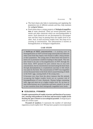 Ecosystems 73
l The food chains also help in maintaining and regulating the
population size of different animals and thus, help maintain
the ecological balance.
l Food chains show a unique property of biological magnifica-
tion of some chemicals. There are several pesticides, heavy
metals and other chemicals which are non-biodegradable in
nature. Such chemicals are not decomposed by microorgan-
isms and they keep on passing from one trophic level to an-
other. And, at each successive trophic level, they keep on in-
creasing in concentration. This phenomenon is known as
biomagnification or biological magnification.
CASE STUDY
A build-up of DDT concentration : A striking case of
biomagnification of DDT (a broad range insecticide) was observed
when some birds like Osprey were found to suffer a sharp decline
in their population. The young ones of these birds were found to
hatch out in premature condition leading to their death. This was
later found to be due to bio-magnification of DDT through the
food chain. DDT sprayed for pest control was in very low
concentration, but its concentration increased along the food chain
through phytoplanktons to zooplanktons and then to fish which
was eaten by the birds. The concentration of DDT was magnified
several thousand times in the birds which caused thinning of shells
in the birds’ eggs, causing death of the young ones.
It becomes very clear from the above instance that the animals
occupying the higher trophic levels are at a greater risk of
biomagnification of toxic chemicals. Human beings consuming
milk, eggs and meat are at a higher trophic level. So, we have to
stop indiscriminate use of pesticides and heavy metals if we wish
to save ourselves from their biologically magnified toxic levels.
n ECOLOGICAL PYRAMIDS
Graphic representation of trophic structure and function of an ecosys-
tem, starting with producers at the base and successive trophic levels
forming the apex is knows as an ecological pyramid. Ecological pyra-
mids are of three types:
Pyramid of numbers: It represents the number of individual
organisms at each trophic level. We may have uprightorinvertedpyramid
 