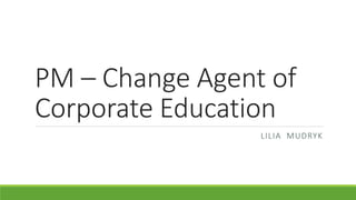 PM – Change Agent of
Corporate Education
LILIA MUDRYK
 