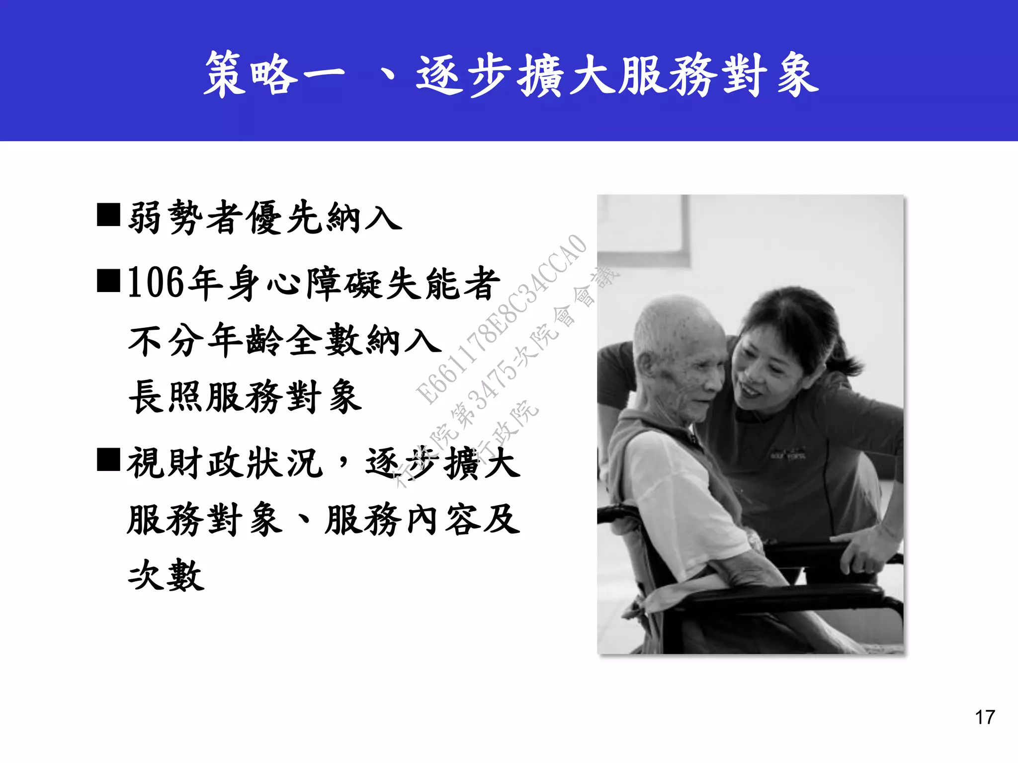 策略一 、逐步擴大服務對象
弱勢者優先納入
106年身心障礙失能者
不分年齡全數納入
長照服務對象
視財政狀況，逐步擴大
服務對象、服務內容及
次數
17
行
政
院
行
政
院
第
3475次
院
會
會
議
E661178E8C34CCA0
 