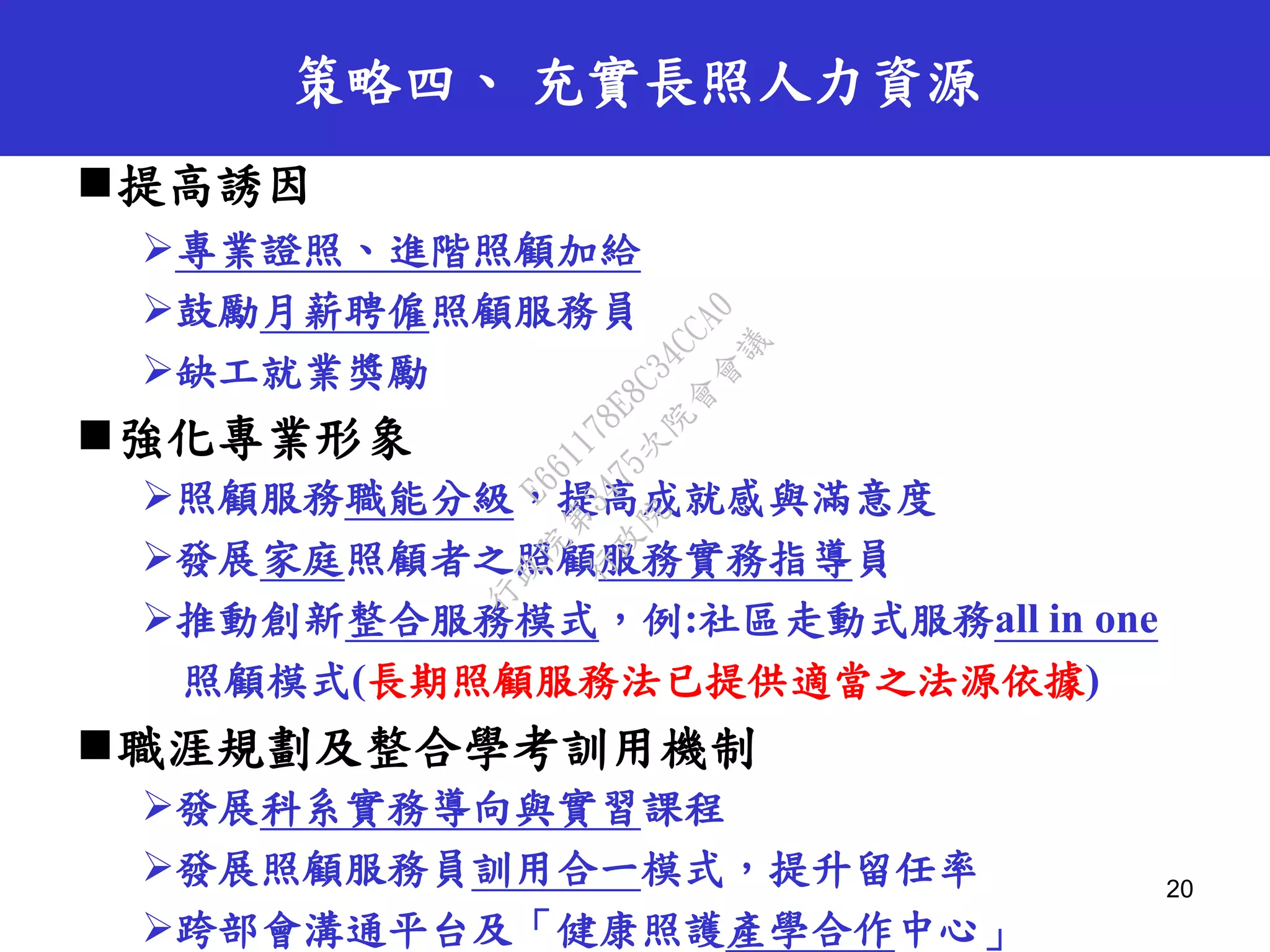 策略四、 充實長照人力資源
提高誘因
專業證照、進階照顧加給
鼓勵月薪聘僱照顧服務員
缺工就業獎勵
強化專業形象
照顧服務職能分級，提高成就感與滿意度
發展家庭照顧者之照顧服務實務指導員
推動創新整合服務模式，例:社區走動式服務all in one
照顧模式(長期照顧服務法已提供適當之法源依據)
職涯規劃及整合學考訓用機制
發展科系實務導向與實習課程
發展照顧服務員訓用合一模式，提升留任率
跨部會溝通平台及「健康照護產學合作中心」
20
行
政
院
行
政
院
第
3475次
院
會
會
議
E661178E8C34CCA0
 