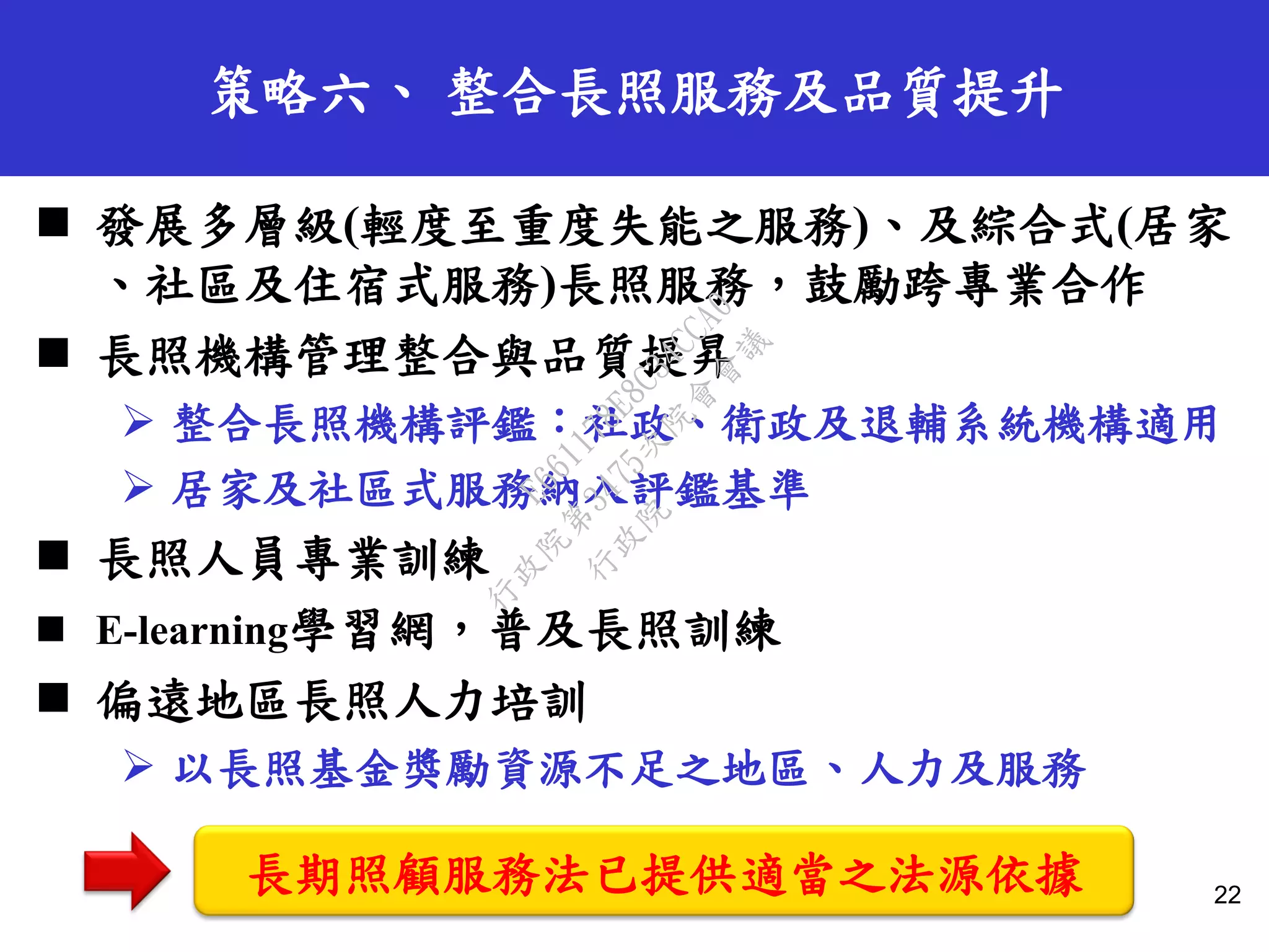 策略六、 整合長照服務及品質提升
 發展多層級(輕度至重度失能之服務)、及綜合式(居家
、社區及住宿式服務)長照服務，鼓勵跨專業合作
 長照機構管理整合與品質提昇
 整合長照機構評鑑：社政、衛政及退輔系統機構適用
 居家及社區式服務納入評鑑基準
 長照人員專業訓練
 E-learning學習網，普及長照訓練
 偏遠地區長照人力培訓
 以長照基金獎勵資源不足之地區、人力及服務
22
長期照顧服務法已提供適當之法源依據
行
政
院
行
政
院
第
3475次
院
會
會
議
E661178E8C34CCA0
 