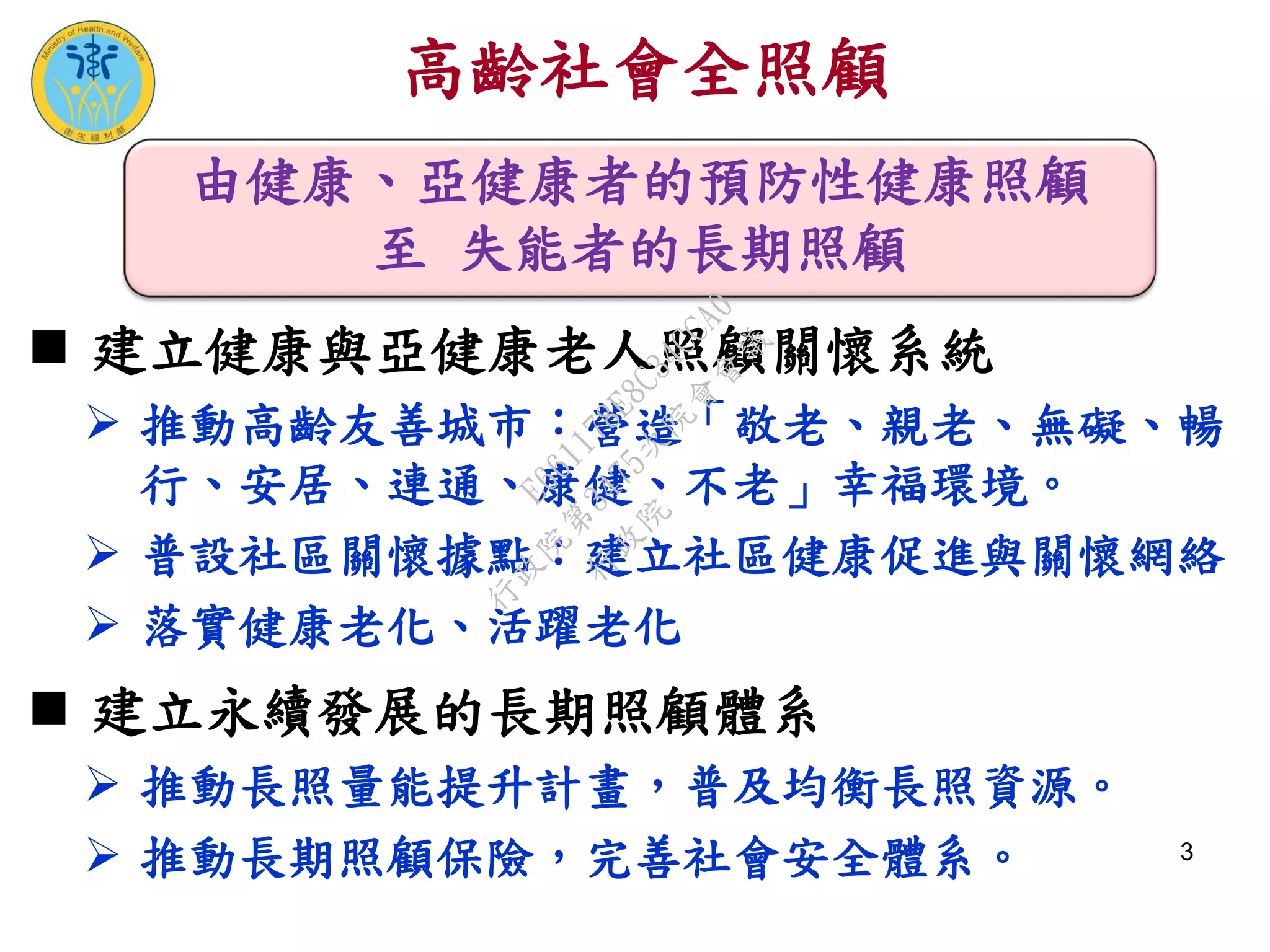 高齡社會全照顧
 建立健康與亞健康老人照顧關懷系統
 推動高齡友善城市：營造「敬老、親老、無礙、暢
行、安居、連通、康健、不老」幸福環境。
 普設社區關懷據點：建立社區健康促進與關懷網絡
 落實健康老化、活躍老化
 建立永續發展的長期照顧體系
 推動長照量能提升計畫，普及均衡長照資源。
 推動長期照顧保險，完善社會安全體系。 3
由健康、亞健康者的預防性健康照顧
至 失能者的長期照顧
行
政
院
行
政
院
第
3475次
院
會
會
議
E661178E8C34CCA0
 