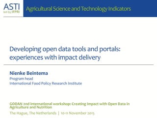Developing open data tools and portals:
experiences with impact delivery
GODAN 2nd international workshop: Creating Impact with Open Data in
Agriculture and Nutrition
The Hague, The Netherlands | 10-11 November 2015
Nienke Beintema
Program head
International Food Policy Research Institute
AgriculturalScienceandTechnologyIndicators
 