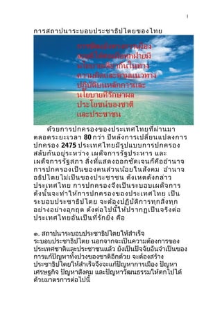 การสถาปนาระบอบประชาธิปไตยของไทย
ด้วยการปกครองของประเทศไทยที่ผ่านมา
ตลอดระยะเวลา 80 กว่า ปีหลังการเปลี่ยนแปลงการ
ปกครอง 2475 ประเทศไทยมีรูปแบบการปกครอง
สลับกันอยู่ระหว่าง เผด็จการรัฐประหาร และ
เผด็จการรัฐสภา สิ่งที่แสดงออกชัดเจนก็คืออำานาจ
การปกครองเป็นของคนส่วนน้อยในสังคม อำานาจ
อธิปไตยไม่เป็นของประชาชน ดังเหตดังกล่าว
ประเทศไทย การปกครองจึงเป็นระบอบเผด็จการ
ดังนั้นจะทำาให้การปกครองของประเทศไทย เป็น
ระบอบประชาธิปไตย จะต้องปฏิบัติการทุกสิ่งทุก
อย่างอย่างอุกฤต ดังต่อไปนี้ให้ปรากฏเป็นจริงต่อ
ประเทศไทยอันเป็นที่รักยิ่ง คือ
๑. สถาปนาระบอบประชาธิปไตยให้สำาเร็จ
ระบอบประชาธิปไตย นอกจากจะเป็นความต้องการของ
ประเทศชาติและประชาชนแล้ว ยังเป็นปัจจัยอันจำาเป็นของ
การแก้ปัญหาทั้งปวงของชาติอีกด้วย จะต้องสร้าง
ประชาธิปไตยให้สำาเร็จจึงจะแก้ปัญหาการเมือง ปัญหา
เศรษฐกิจ ปัญหาสังคม และปัญหาวัฒนธรรมให้ตกไปได้
ด้วยมาตรการต่อไปนี้
1
 