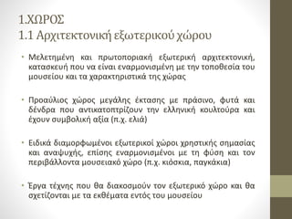 1.ΧΩΡΟΣ
1.1 Αρχιτεκτονικήεξωτερικούχώρου
• Μελετημένη και πρωτοποριακή εξωτερική αρχιτεκτονική,
κατασκευή που να είναι εναρμονισμένη με την τοποθεσία του
μουσείου και τα χαρακτηριστικά της χώρας
• Προαύλιος χώρος μεγάλης έκτασης με πράσινο, φυτά και
δένδρα που αντικατοπτρίζουν την ελληνική κουλτούρα και
έχουν συμβολική αξία (π.χ. ελιά)
• Ειδικά διαμορφωμένοι εξωτερικοί χώροι χρηστικής σημασίας
και αναψυχής, επίσης εναρμονισμένοι με τη φύση και τον
περιβάλλοντα μουσειακό χώρο (π.χ. κιόσκια, παγκάκια)
• Έργα τέχνης που θα διακοσμούν τον εξωτερικό χώρο και θα
σχετίζονται με τα εκθέματα εντός του μουσείου
 